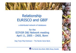 Relationship
   EURISCO and GBIF
     a distributed network of databases

                   for the
 ECP/GR D&I Network meeting
  April 11, 2005 – ZADI, Bonn

Dag Terje Filip Endresen – The Nordic Gene Bank
 
