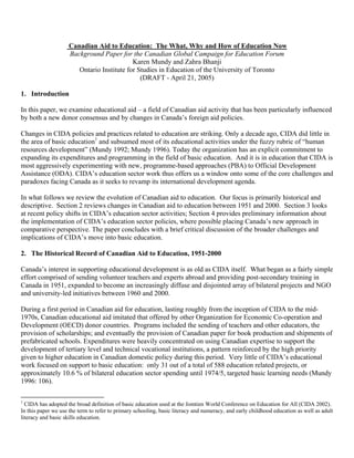 Canadian Aid to Education: The What, Why and How of Education Now
                    Background Paper for the Canadian Global Campaign for Education Forum
                                           Karen Mundy and Zahra Bhanji
                       Ontario Institute for Studies in Education of the University of Toronto
                                              (DRAFT - April 21, 2005)

1. Introduction

In this paper, we examine educational aid – a field of Canadian aid activity that has been particularly influenced
by both a new donor consensus and by changes in Canada’s foreign aid policies.

Changes in CIDA policies and practices related to education are striking. Only a decade ago, CIDA did little in
the area of basic education1 and subsumed most of its educational activities under the fuzzy rubric of “human
resources development” (Mundy 1992; Mundy 1996). Today the organization has an explicit commitment to
expanding its expenditures and programming in the field of basic education. And it is in education that CIDA is
most aggressively experimenting with new, programme-based approaches (PBA) to Official Development
Assistance (ODA). CIDA’s education sector work thus offers us a window onto some of the core challenges and
paradoxes facing Canada as it seeks to revamp its international development agenda.

In what follows we review the evolution of Canadian aid to education. Our focus is primarily historical and
descriptive. Section 2 reviews changes in Canadian aid to education between 1951 and 2000. Section 3 looks
at recent policy shifts in CIDA’s education sector activities; Section 4 provides preliminary information about
the implementation of CIDA’s education sector policies, where possible placing Canada’s new approach in
comparative perspective. The paper concludes with a brief critical discussion of the broader challenges and
implications of CIDA’s move into basic education.

2. The Historical Record of Canadian Aid to Education, 1951-2000

Canada’s interest in supporting educational development is as old as CIDA itself. What began as a fairly simple
effort comprised of sending volunteer teachers and experts abroad and providing post-secondary training in
Canada in 1951, expanded to become an increasingly diffuse and disjointed array of bilateral projects and NGO
and university-led initiatives between 1960 and 2000.

During a first period in Canadian aid for education, lasting roughly from the inception of CIDA to the mid-
1970s, Canadian educational aid imitated that offered by other Organization for Economic Co-operation and
Development (OECD) donor countries. Programs included the sending of teachers and other educators, the
provision of scholarships; and eventually the provision of Canadian paper for book production and shipments of
prefabricated schools. Expenditures were heavily concentrated on using Canadian expertise to support the
development of tertiary level and technical vocational institutions, a pattern reinforced by the high priority
given to higher education in Canadian domestic policy during this period. Very little of CIDA’s educational
work focused on support to basic education: only 31 out of a total of 588 education related projects, or
approximately 10.6 % of bilateral education sector spending until 1974/5, targeted basic learning needs (Mundy
1996: 106).

1
  CIDA has adopted the broad definition of basic education used at the Jomtien World Conference on Education for All (CIDA 2002).
In this paper we use the term to refer to primary schooling, basic literacy and numeracy, and early childhood education as well as adult
literacy and basic skills education.
 