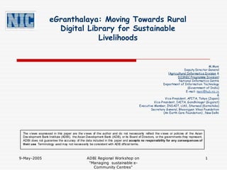 eGranthalaya: Moving Towards Rural
                      Digital Library for Sustainable
                                 Livelihoods


                                                                                                                                     M.Moni
                                                                                                                    Deputy Director General
                                                                                                         (Agricultural Informatics Division &
                                                                                                                DISNIC Programme Division)
                                                                                                                 National Informatics Centre
                                                                                                     Department of Information Technology
                                                                                                                       (Government of India)
                                                                                                                      E-mail: moni@hub.nic.in
                                                                                                                                            &
                                                                                                      Vice-President, AFITA, Tokyo (Japan)
                                                                                               Vice-President, IAITA, Gandhinagar (Gujarat)
                                                                                     Executive Member, INSAIT, UAS, Dharwad (Karnataka)
                                                                                            Secretary General, Bhoovigyan Vikas Foundation
                                                                                                     (An Earth Care Foundation) , New Delhi




 The v iews expressed in this paper are the v iews of the author and do not necessarily reflect the v iews or policies of the Asian
 Dev elopment Bank Institute (ADBI), the Asian Development Bank (ADB), or its Board of Directors, or the governments they represent.
 ADBI does not guarantee the accuracy of the data included in this paper and accepts no responsibility for any consequences of
 their use. Terminology used may not necessarily be consistent with ADB official terms.



9-May-2005                                     ADBI Regional Workshop on                                                               1
                                                "Managing sustainable e-
                                                  Community Centres"
 