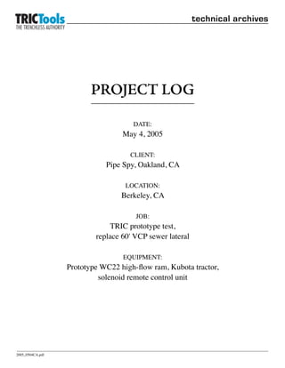 technical archives




                         PROJECT LOG

                                     DATE:
                                  May 4, 2005

                                    CLIENT:
                             Pipe Spy, Oakland, CA

                                   LOCATION:
                                  Berkeley, CA

                                      JOB:
                              TRIC prototype test,
                          replace 60' VCP sewer lateral

                                  EQUIPMENT:
                  Prototype WC22 high-flow ram, Kubota tractor,
                           solenoid remote control unit




2005_0504CA.pdf