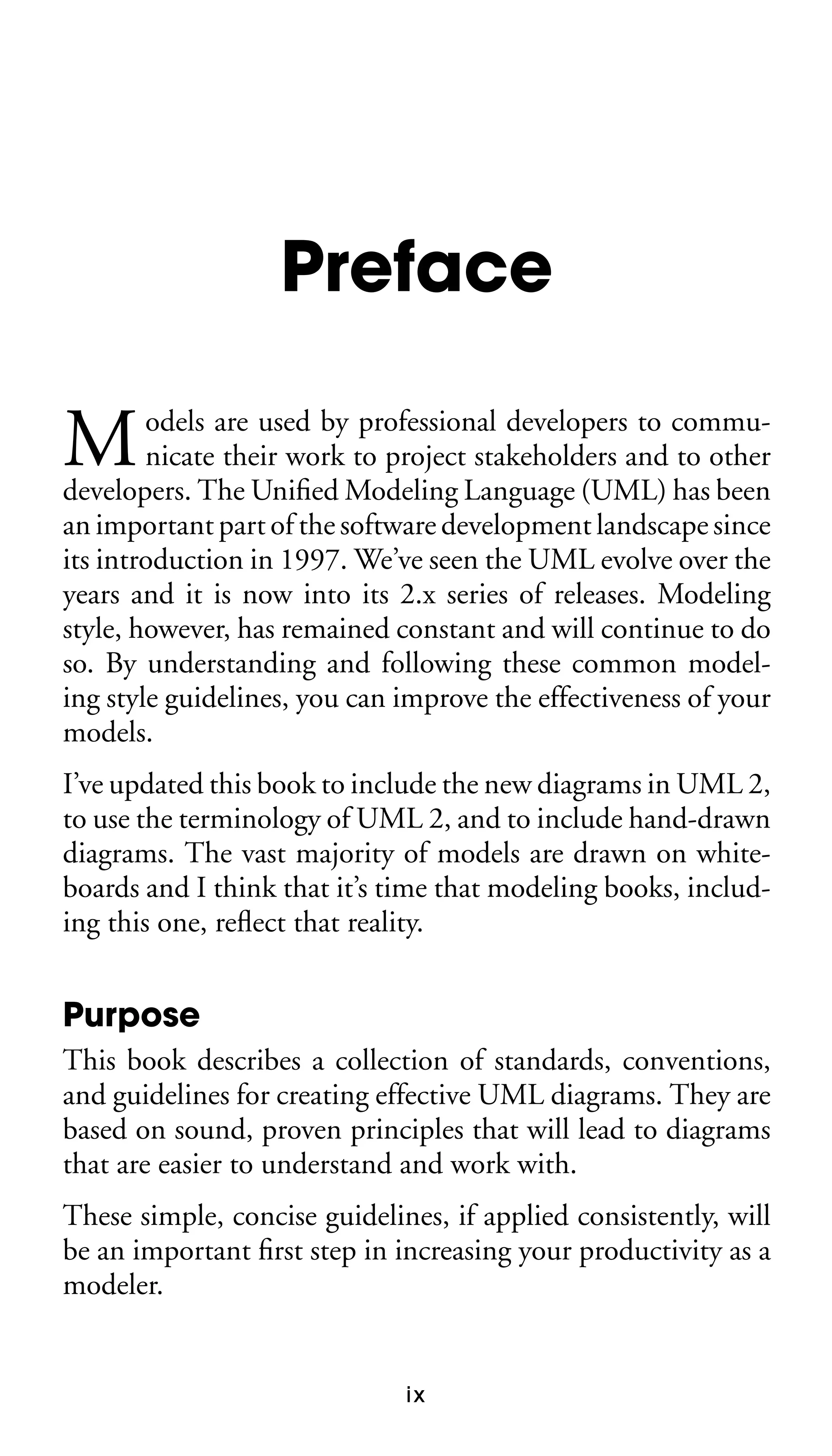 Preface

M

odels are used by professional developers to communicate their work to project stakeholders and to other
developers. The Uniﬁed Modeling Language (UML) has been
an important part of the software development landscape since
its introduction in 1997. We’ve seen the UML evolve over the
years and it is now into its 2.x series of releases. Modeling
style, however, has remained constant and will continue to do
so. By understanding and following these common modeling style guidelines, you can improve the effectiveness of your
models.
I’ve updated this book to include the new diagrams in UML 2,
to use the terminology of UML 2, and to include hand-drawn
diagrams. The vast majority of models are drawn on whiteboards and I think that it’s time that modeling books, including this one, reﬂect that reality.

Purpose
This book describes a collection of standards, conventions,
and guidelines for creating effective UML diagrams. They are
based on sound, proven principles that will lead to diagrams
that are easier to understand and work with.
These simple, concise guidelines, if applied consistently, will
be an important ﬁrst step in increasing your productivity as a
modeler.

ix

 