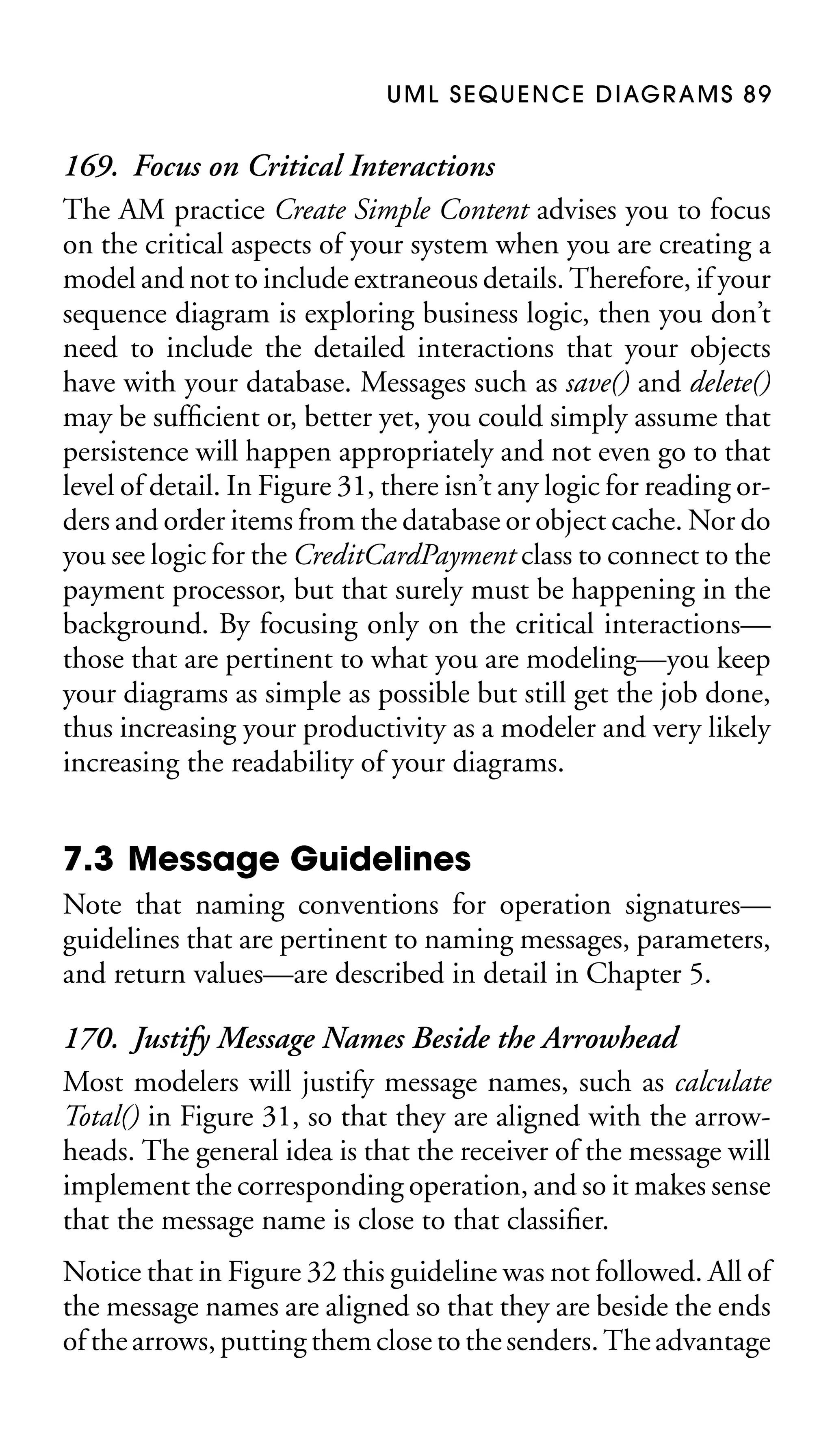 U M L S E Q U E N C E D I AG R A M S 8 9

169. Focus on Critical Interactions
The AM practice Create Simple Content advises you to focus
on the critical aspects of your system when you are creating a
model and not to include extraneous details. Therefore, if your
sequence diagram is exploring business logic, then you don’t
need to include the detailed interactions that your objects
have with your database. Messages such as save() and delete()
may be sufﬁcient or, better yet, you could simply assume that
persistence will happen appropriately and not even go to that
level of detail. In Figure 31, there isn’t any logic for reading orders and order items from the database or object cache. Nor do
you see logic for the CreditCardPayment class to connect to the
payment processor, but that surely must be happening in the
background. By focusing only on the critical interactions—
those that are pertinent to what you are modeling—you keep
your diagrams as simple as possible but still get the job done,
thus increasing your productivity as a modeler and very likely
increasing the readability of your diagrams.

7.3 Message Guidelines
Note that naming conventions for operation signatures—
guidelines that are pertinent to naming messages, parameters,
and return values—are described in detail in Chapter 5.

170. Justify Message Names Beside the Arrowhead
Most modelers will justify message names, such as calculate
Total() in Figure 31, so that they are aligned with the arrowheads. The general idea is that the receiver of the message will
implement the corresponding operation, and so it makes sense
that the message name is close to that classiﬁer.
Notice that in Figure 32 this guideline was not followed. All of
the message names are aligned so that they are beside the ends
of the arrows, putting them close to the senders. The advantage

 