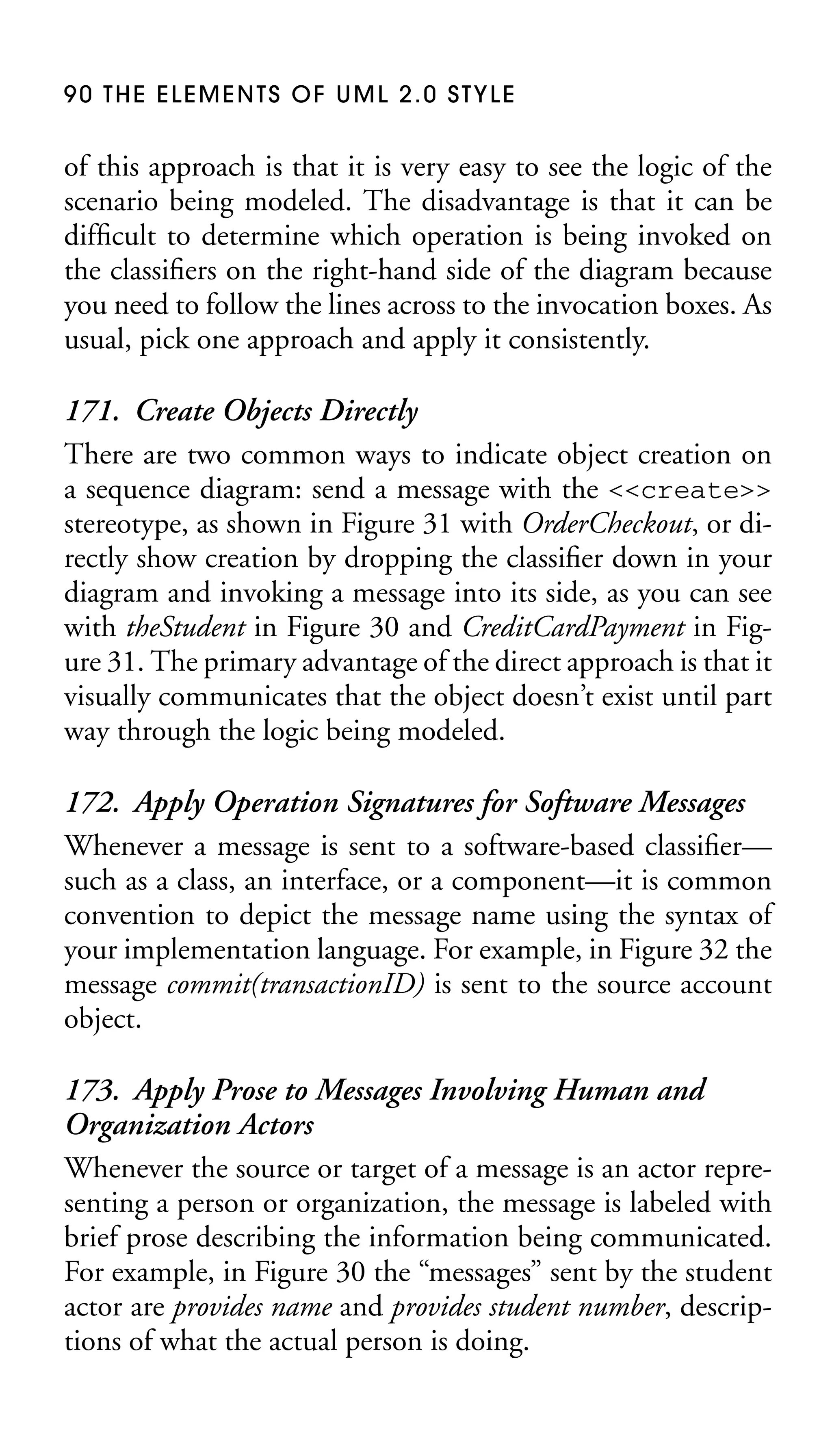 90 THE ELEMENTS OF UML 2.0 STYLE

of this approach is that it is very easy to see the logic of the
scenario being modeled. The disadvantage is that it can be
difﬁcult to determine which operation is being invoked on
the classiﬁers on the right-hand side of the diagram because
you need to follow the lines across to the invocation boxes. As
usual, pick one approach and apply it consistently.

171. Create Objects Directly
There are two common ways to indicate object creation on
a sequence diagram: send a message with the <<create>>
stereotype, as shown in Figure 31 with OrderCheckout, or directly show creation by dropping the classiﬁer down in your
diagram and invoking a message into its side, as you can see
with theStudent in Figure 30 and CreditCardPayment in Figure 31. The primary advantage of the direct approach is that it
visually communicates that the object doesn’t exist until part
way through the logic being modeled.
172. Apply Operation Signatures for Software Messages
Whenever a message is sent to a software-based classiﬁer—
such as a class, an interface, or a component—it is common
convention to depict the message name using the syntax of
your implementation language. For example, in Figure 32 the
message commit(transactionID) is sent to the source account
object.
173. Apply Prose to Messages Involving Human and
Organization Actors
Whenever the source or target of a message is an actor representing a person or organization, the message is labeled with
brief prose describing the information being communicated.
For example, in Figure 30 the “messages” sent by the student
actor are provides name and provides student number, descriptions of what the actual person is doing.

 