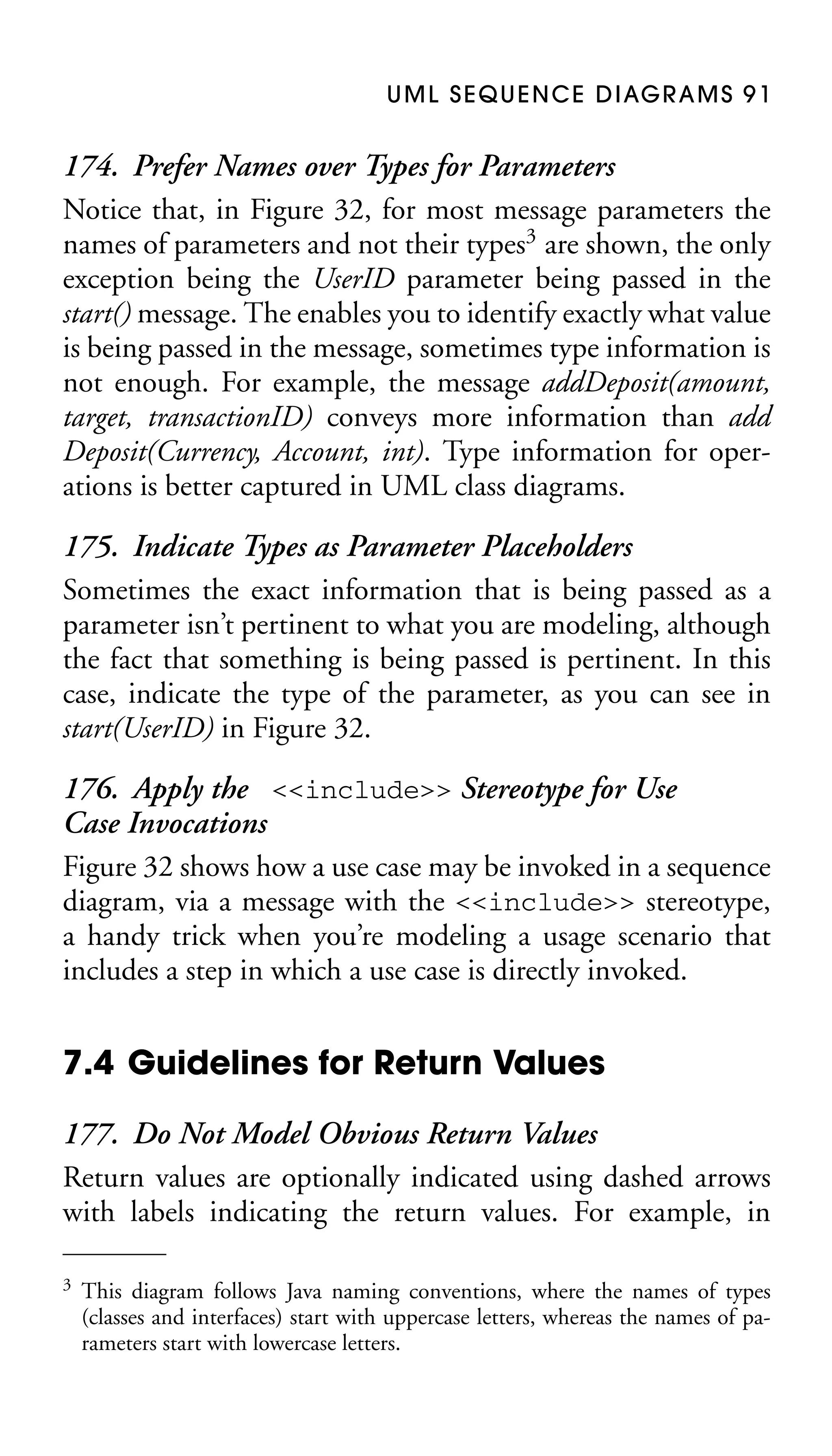 U M L S E Q U E N C E D I AG R A M S 9 1

174. Prefer Names over Types for Parameters
Notice that, in Figure 32, for most message parameters the
names of parameters and not their types3 are shown, the only
exception being the UserID parameter being passed in the
start() message. The enables you to identify exactly what value
is being passed in the message, sometimes type information is
not enough. For example, the message addDeposit(amount,
target, transactionID) conveys more information than add
Deposit(Currency, Account, int). Type information for operations is better captured in UML class diagrams.
175. Indicate Types as Parameter Placeholders
Sometimes the exact information that is being passed as a
parameter isn’t pertinent to what you are modeling, although
the fact that something is being passed is pertinent. In this
case, indicate the type of the parameter, as you can see in
start(UserID) in Figure 32.
176. Apply the <<include>> Stereotype for Use
Case Invocations
Figure 32 shows how a use case may be invoked in a sequence
diagram, via a message with the <<include>> stereotype,
a handy trick when you’re modeling a usage scenario that
includes a step in which a use case is directly invoked.

7.4 Guidelines for Return Values
177. Do Not Model Obvious Return Values
Return values are optionally indicated using dashed arrows
with labels indicating the return values. For example, in
3

This diagram follows Java naming conventions, where the names of types
(classes and interfaces) start with uppercase letters, whereas the names of parameters start with lowercase letters.

 