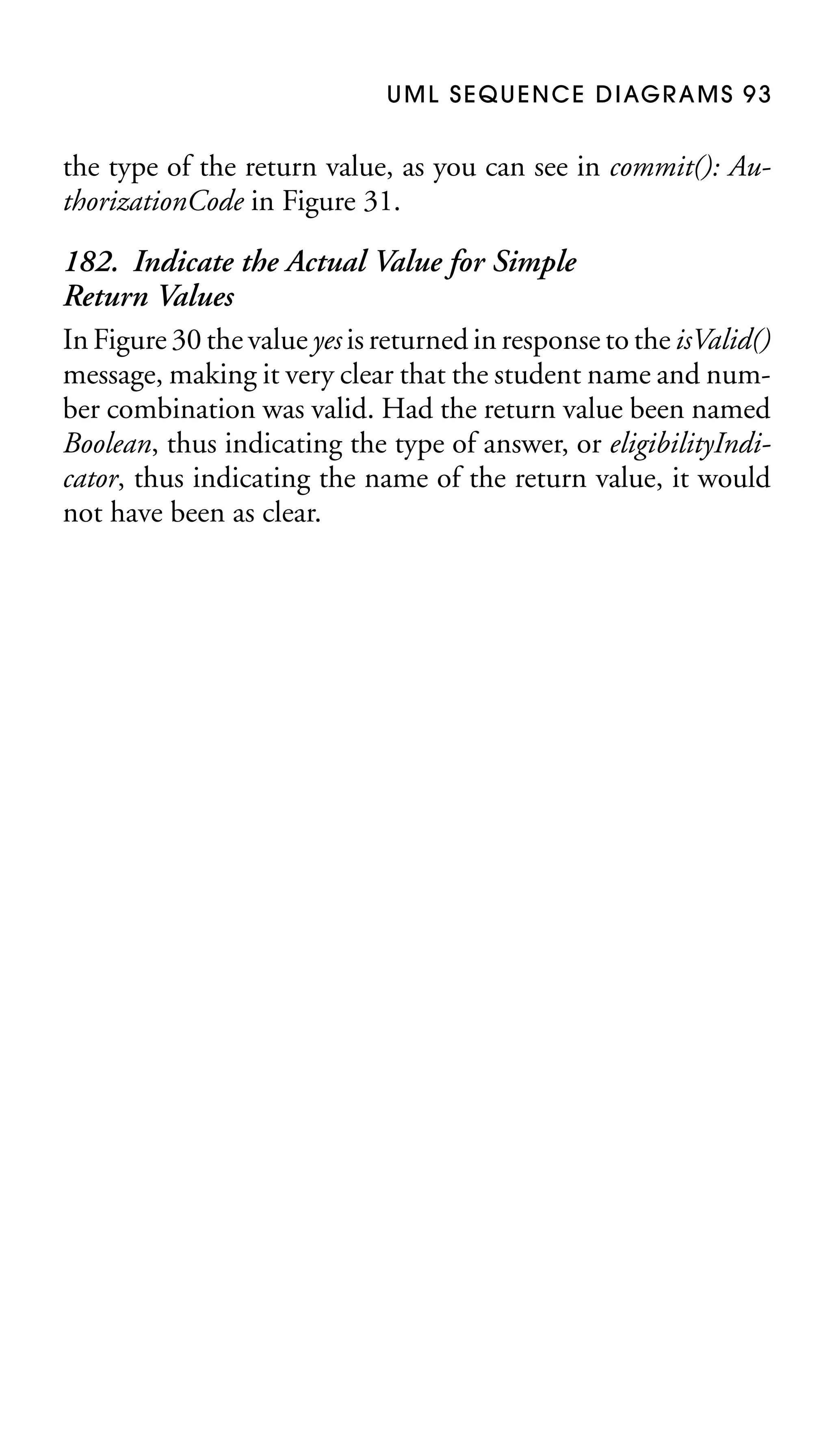 U M L S E Q U E N C E D I AG R A M S 9 3

the type of the return value, as you can see in commit(): AuthorizationCode in Figure 31.

182. Indicate the Actual Value for Simple
Return Values
In Figure 30 the value yes is returned in response to the isValid()
message, making it very clear that the student name and number combination was valid. Had the return value been named
Boolean, thus indicating the type of answer, or eligibilityIndicator, thus indicating the name of the return value, it would
not have been as clear.

 