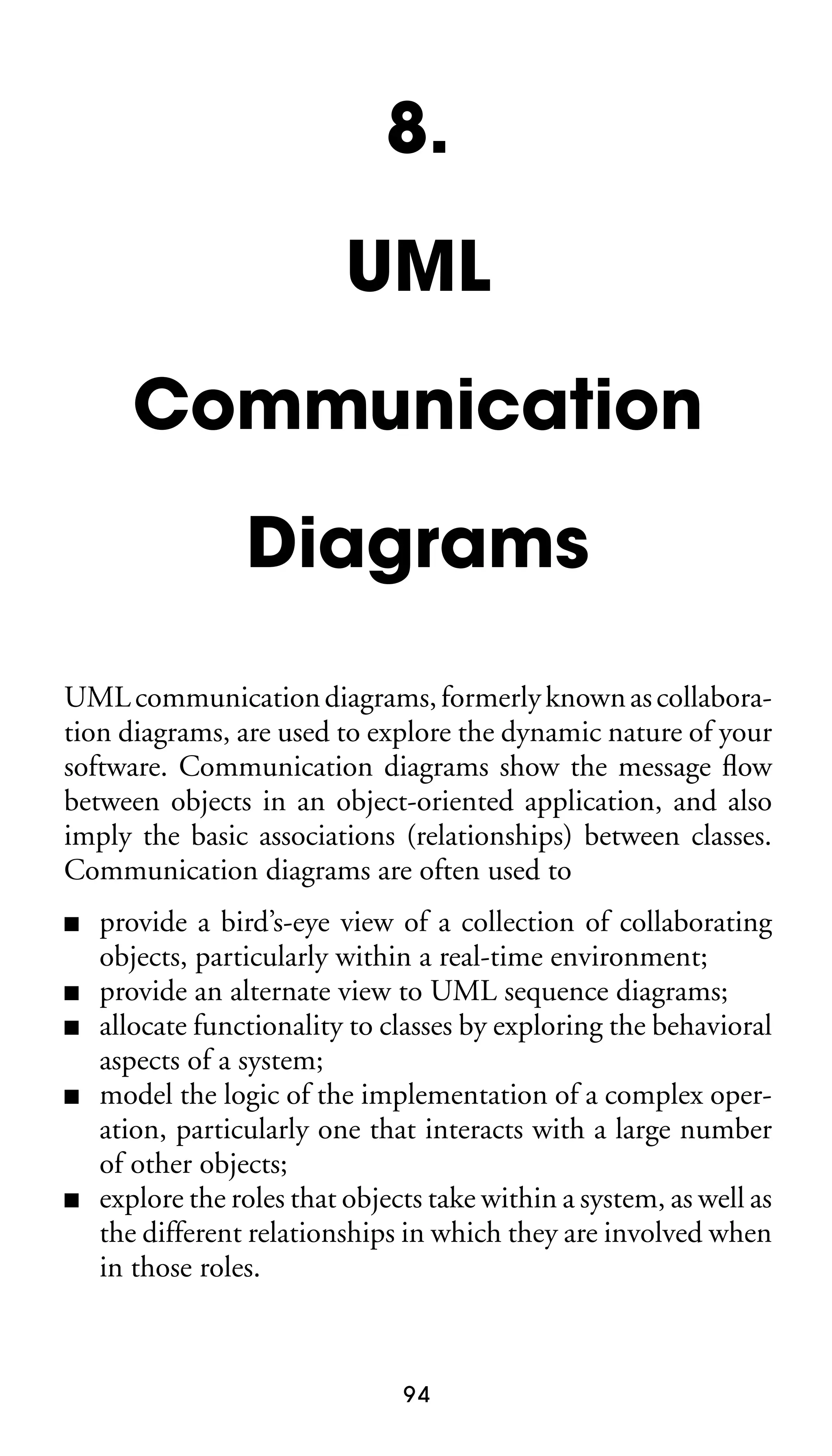 8.
UML
Communication
Diagrams
UML communication diagrams, formerly known as collaboration diagrams, are used to explore the dynamic nature of your
software. Communication diagrams show the message ﬂow
between objects in an object-oriented application, and also
imply the basic associations (relationships) between classes.
Communication diagrams are often used to
■
■
■
■

■

provide a bird’s-eye view of a collection of collaborating
objects, particularly within a real-time environment;
provide an alternate view to UML sequence diagrams;
allocate functionality to classes by exploring the behavioral
aspects of a system;
model the logic of the implementation of a complex operation, particularly one that interacts with a large number
of other objects;
explore the roles that objects take within a system, as well as
the different relationships in which they are involved when
in those roles.

94

 