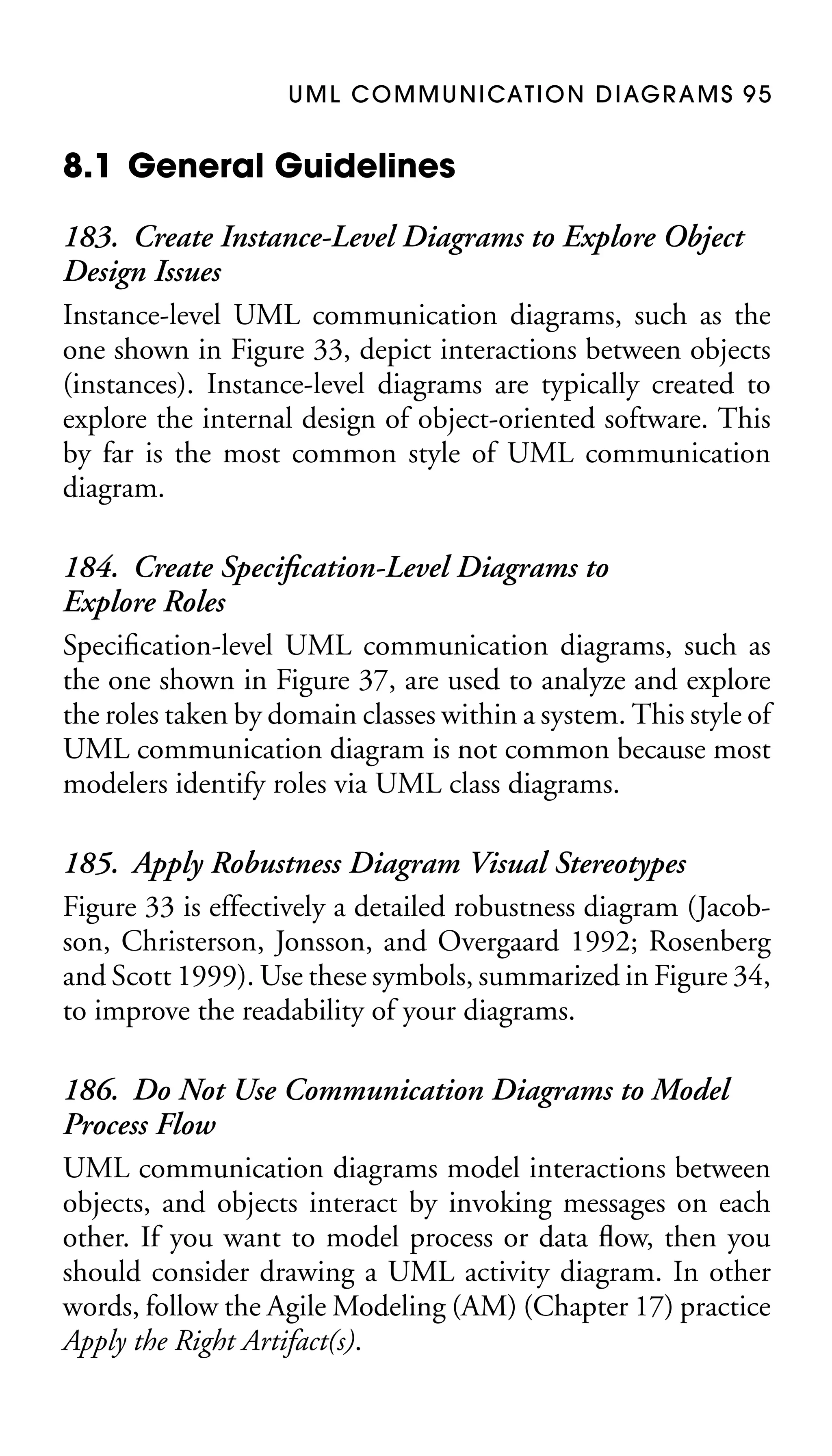 U M L C O M M U N I CAT I O N D I AG R A M S 9 5

8.1 General Guidelines
183. Create Instance-Level Diagrams to Explore Object
Design Issues
Instance-level UML communication diagrams, such as the
one shown in Figure 33, depict interactions between objects
(instances). Instance-level diagrams are typically created to
explore the internal design of object-oriented software. This
by far is the most common style of UML communication
diagram.
184. Create Speciﬁcation-Level Diagrams to
Explore Roles
Speciﬁcation-level UML communication diagrams, such as
the one shown in Figure 37, are used to analyze and explore
the roles taken by domain classes within a system. This style of
UML communication diagram is not common because most
modelers identify roles via UML class diagrams.
185. Apply Robustness Diagram Visual Stereotypes
Figure 33 is effectively a detailed robustness diagram (Jacobson, Christerson, Jonsson, and Overgaard 1992; Rosenberg
and Scott 1999). Use these symbols, summarized in Figure 34,
to improve the readability of your diagrams.
186. Do Not Use Communication Diagrams to Model
Process Flow
UML communication diagrams model interactions between
objects, and objects interact by invoking messages on each
other. If you want to model process or data ﬂow, then you
should consider drawing a UML activity diagram. In other
words, follow the Agile Modeling (AM) (Chapter 17) practice
Apply the Right Artifact(s).

 