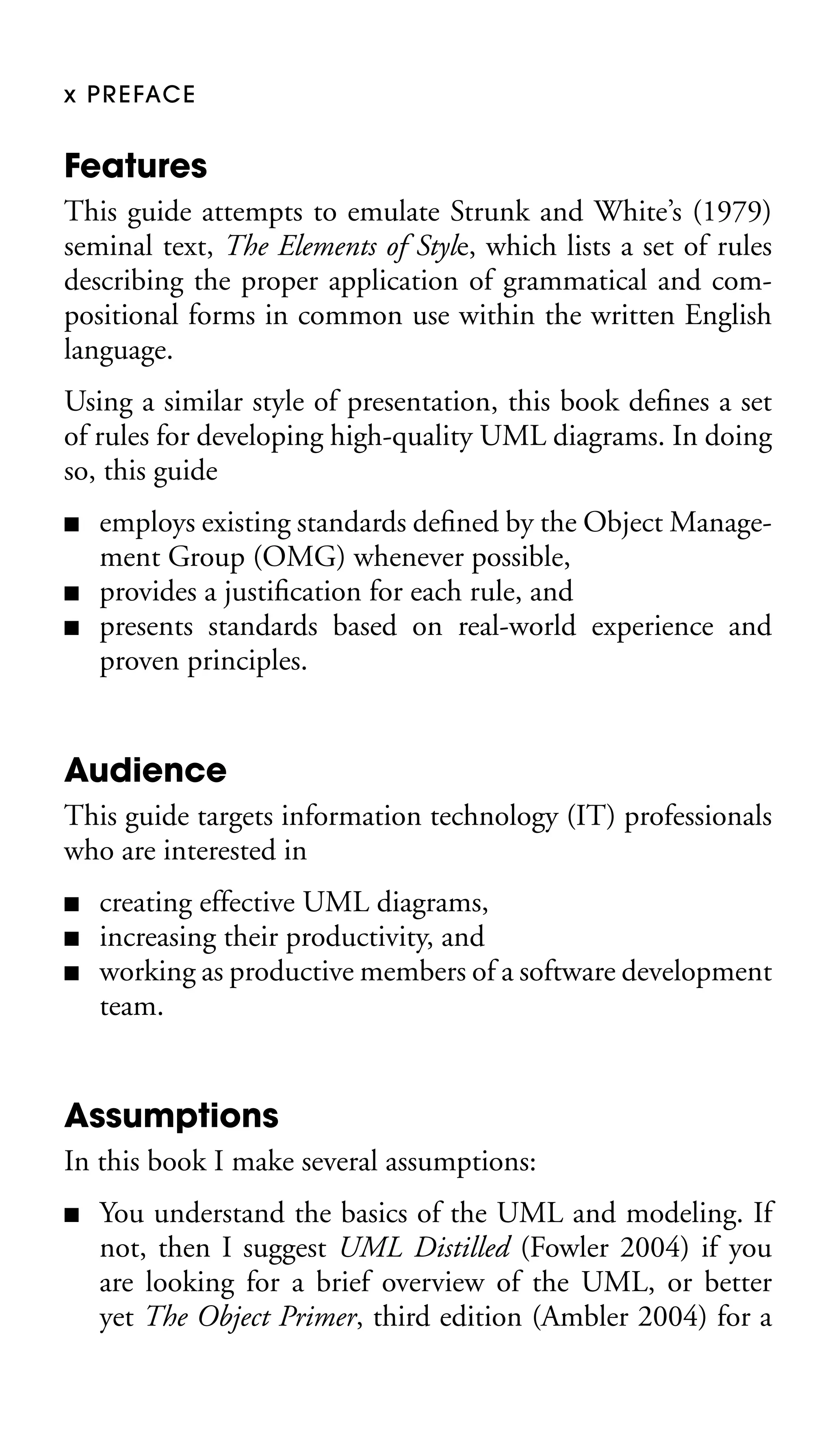 x P R E FAC E

Features
This guide attempts to emulate Strunk and White’s (1979)
seminal text, The Elements of Style, which lists a set of rules
describing the proper application of grammatical and compositional forms in common use within the written English
language.
Using a similar style of presentation, this book deﬁnes a set
of rules for developing high-quality UML diagrams. In doing
so, this guide
■
■
■

employs existing standards deﬁned by the Object Management Group (OMG) whenever possible,
provides a justiﬁcation for each rule, and
presents standards based on real-world experience and
proven principles.

Audience
This guide targets information technology (IT) professionals
who are interested in
■
■
■

creating effective UML diagrams,
increasing their productivity, and
working as productive members of a software development
team.

Assumptions
In this book I make several assumptions:
■

You understand the basics of the UML and modeling. If
not, then I suggest UML Distilled (Fowler 2004) if you
are looking for a brief overview of the UML, or better
yet The Object Primer, third edition (Ambler 2004) for a

 