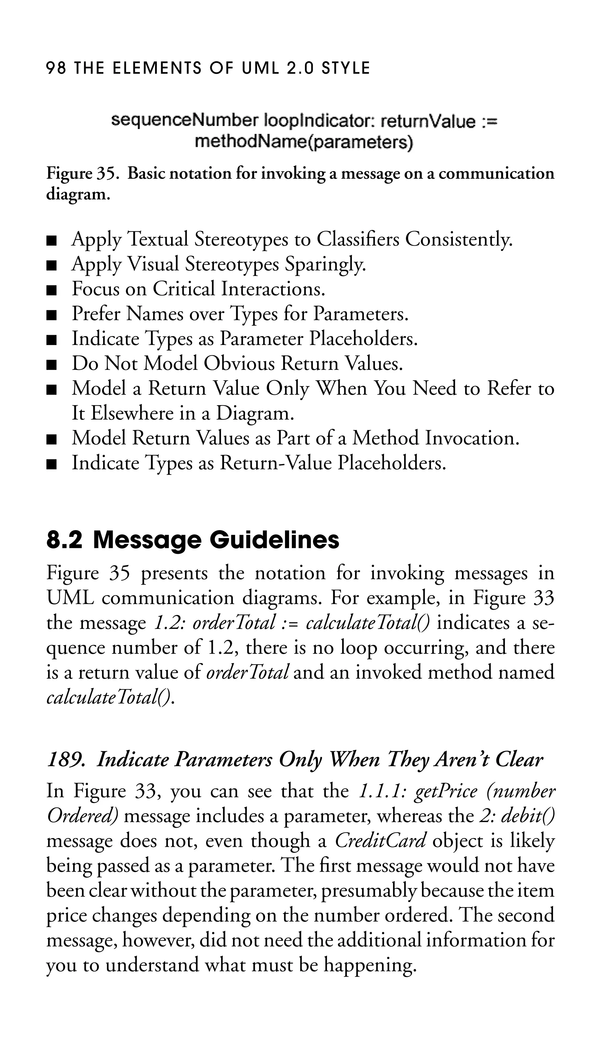 98 THE ELEMENTS OF UML 2.0 STYLE

Figure 35. Basic notation for invoking a message on a communication
diagram.
■
■
■
■
■
■
■
■
■

Apply Textual Stereotypes to Classiﬁers Consistently.
Apply Visual Stereotypes Sparingly.
Focus on Critical Interactions.
Prefer Names over Types for Parameters.
Indicate Types as Parameter Placeholders.
Do Not Model Obvious Return Values.
Model a Return Value Only When You Need to Refer to
It Elsewhere in a Diagram.
Model Return Values as Part of a Method Invocation.
Indicate Types as Return-Value Placeholders.

8.2 Message Guidelines
Figure 35 presents the notation for invoking messages in
UML communication diagrams. For example, in Figure 33
the message 1.2: orderTotal := calculateTotal() indicates a sequence number of 1.2, there is no loop occurring, and there
is a return value of orderTotal and an invoked method named
calculateTotal().

189. Indicate Parameters Only When They Aren’t Clear
In Figure 33, you can see that the 1.1.1: getPrice (number
Ordered) message includes a parameter, whereas the 2: debit()
message does not, even though a CreditCard object is likely
being passed as a parameter. The ﬁrst message would not have
been clear without the parameter, presumably because the item
price changes depending on the number ordered. The second
message, however, did not need the additional information for
you to understand what must be happening.

 