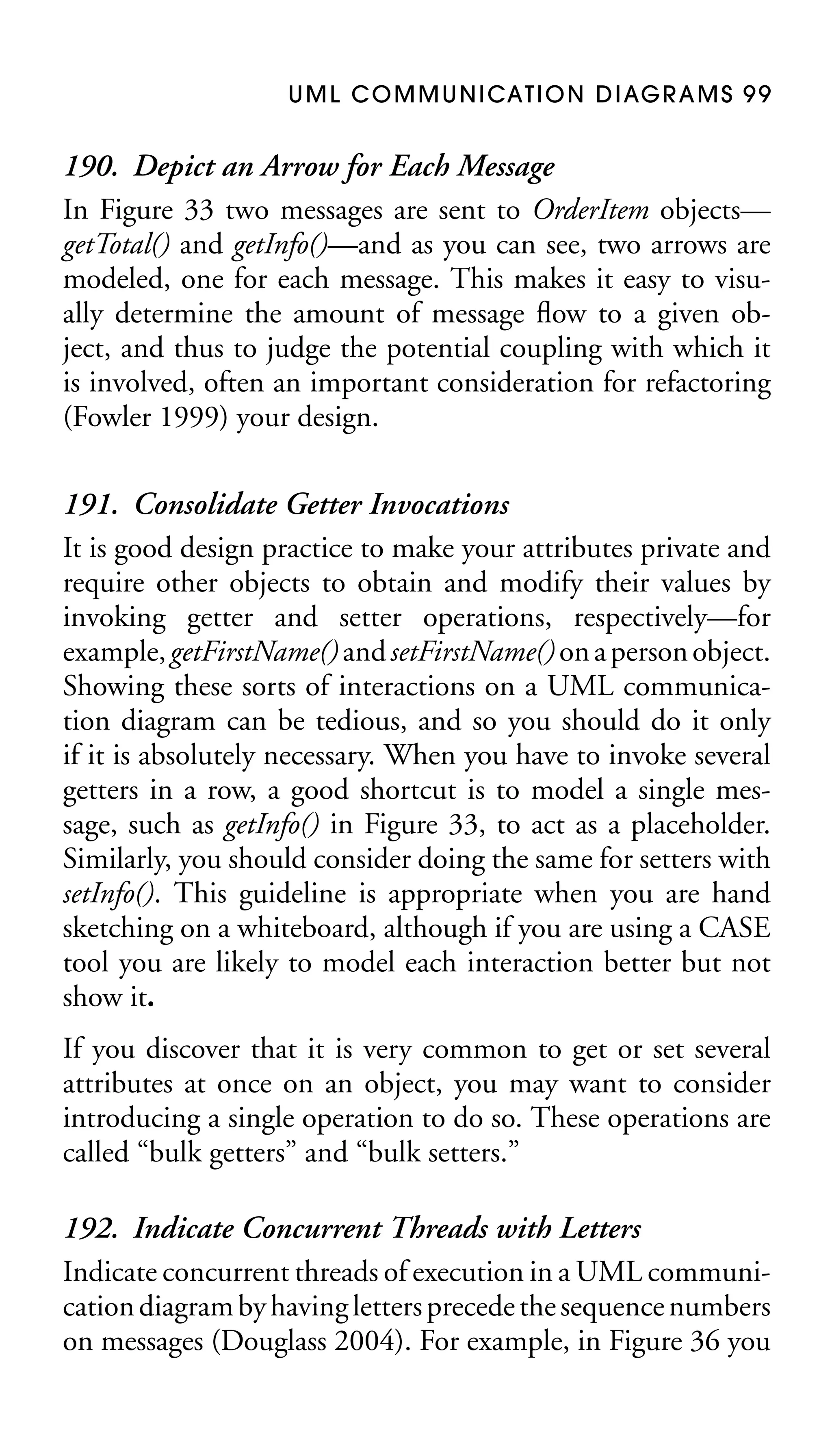 U M L C O M M U N I CAT I O N D I AG R A M S 9 9

190. Depict an Arrow for Each Message
In Figure 33 two messages are sent to OrderItem objects—
getTotal() and getInfo()—and as you can see, two arrows are
modeled, one for each message. This makes it easy to visually determine the amount of message ﬂow to a given object, and thus to judge the potential coupling with which it
is involved, often an important consideration for refactoring
(Fowler 1999) your design.
191. Consolidate Getter Invocations
It is good design practice to make your attributes private and
require other objects to obtain and modify their values by
invoking getter and setter operations, respectively—for
example, getFirstName() and setFirstName() on a person object.
Showing these sorts of interactions on a UML communication diagram can be tedious, and so you should do it only
if it is absolutely necessary. When you have to invoke several
getters in a row, a good shortcut is to model a single message, such as getInfo() in Figure 33, to act as a placeholder.
Similarly, you should consider doing the same for setters with
setInfo(). This guideline is appropriate when you are hand
sketching on a whiteboard, although if you are using a CASE
tool you are likely to model each interaction better but not
show it.
If you discover that it is very common to get or set several
attributes at once on an object, you may want to consider
introducing a single operation to do so. These operations are
called “bulk getters” and “bulk setters.”

192. Indicate Concurrent Threads with Letters
Indicate concurrent threads of execution in a UML communication diagram by having letters precede the sequence numbers
on messages (Douglass 2004). For example, in Figure 36 you

 