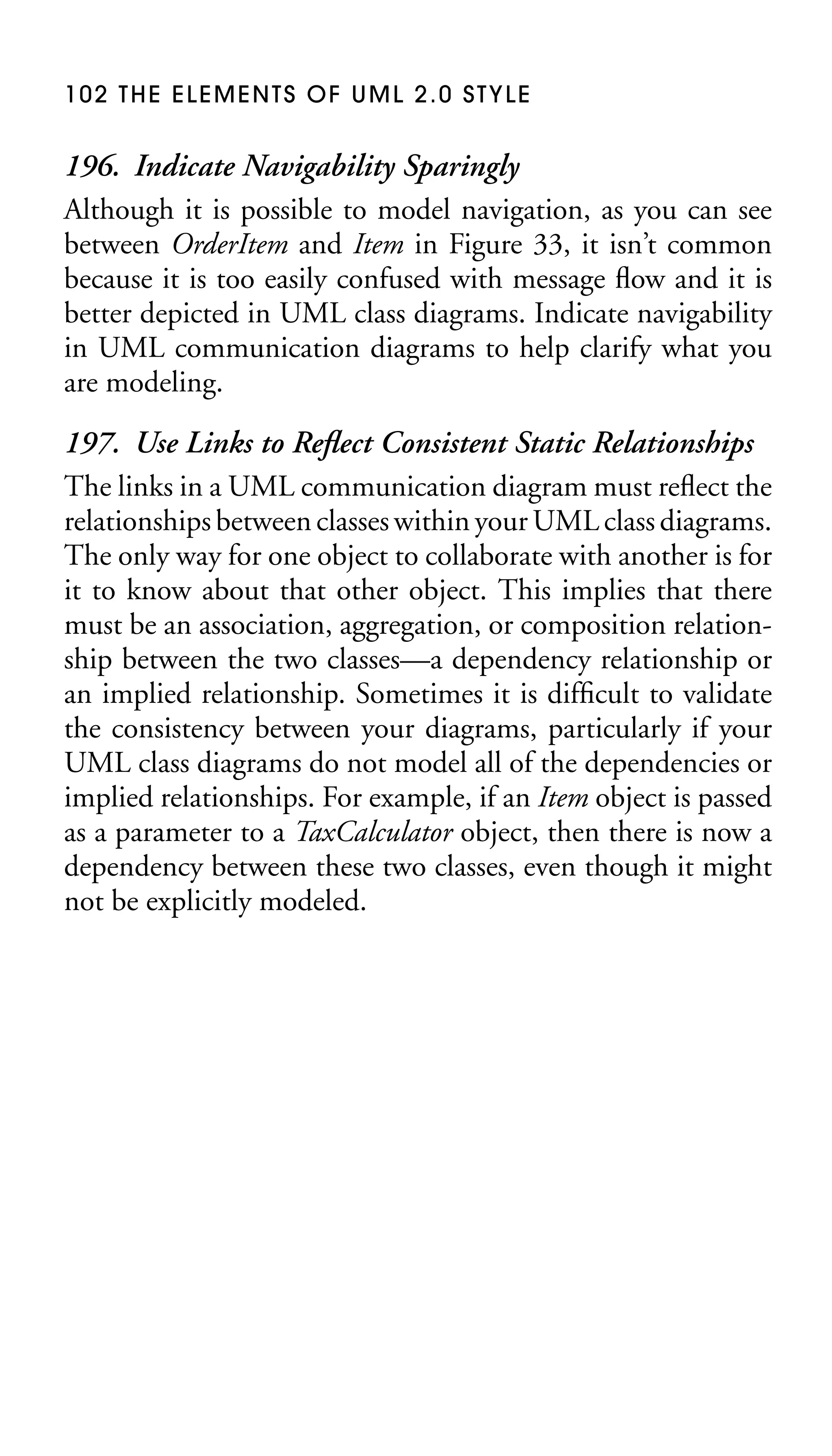 102 THE ELEMENTS OF UML 2.0 STYLE

196. Indicate Navigability Sparingly
Although it is possible to model navigation, as you can see
between OrderItem and Item in Figure 33, it isn’t common
because it is too easily confused with message ﬂow and it is
better depicted in UML class diagrams. Indicate navigability
in UML communication diagrams to help clarify what you
are modeling.
197. Use Links to Reﬂect Consistent Static Relationships
The links in a UML communication diagram must reﬂect the
relationships between classes within your UML class diagrams.
The only way for one object to collaborate with another is for
it to know about that other object. This implies that there
must be an association, aggregation, or composition relationship between the two classes—a dependency relationship or
an implied relationship. Sometimes it is difﬁcult to validate
the consistency between your diagrams, particularly if your
UML class diagrams do not model all of the dependencies or
implied relationships. For example, if an Item object is passed
as a parameter to a TaxCalculator object, then there is now a
dependency between these two classes, even though it might
not be explicitly modeled.

 