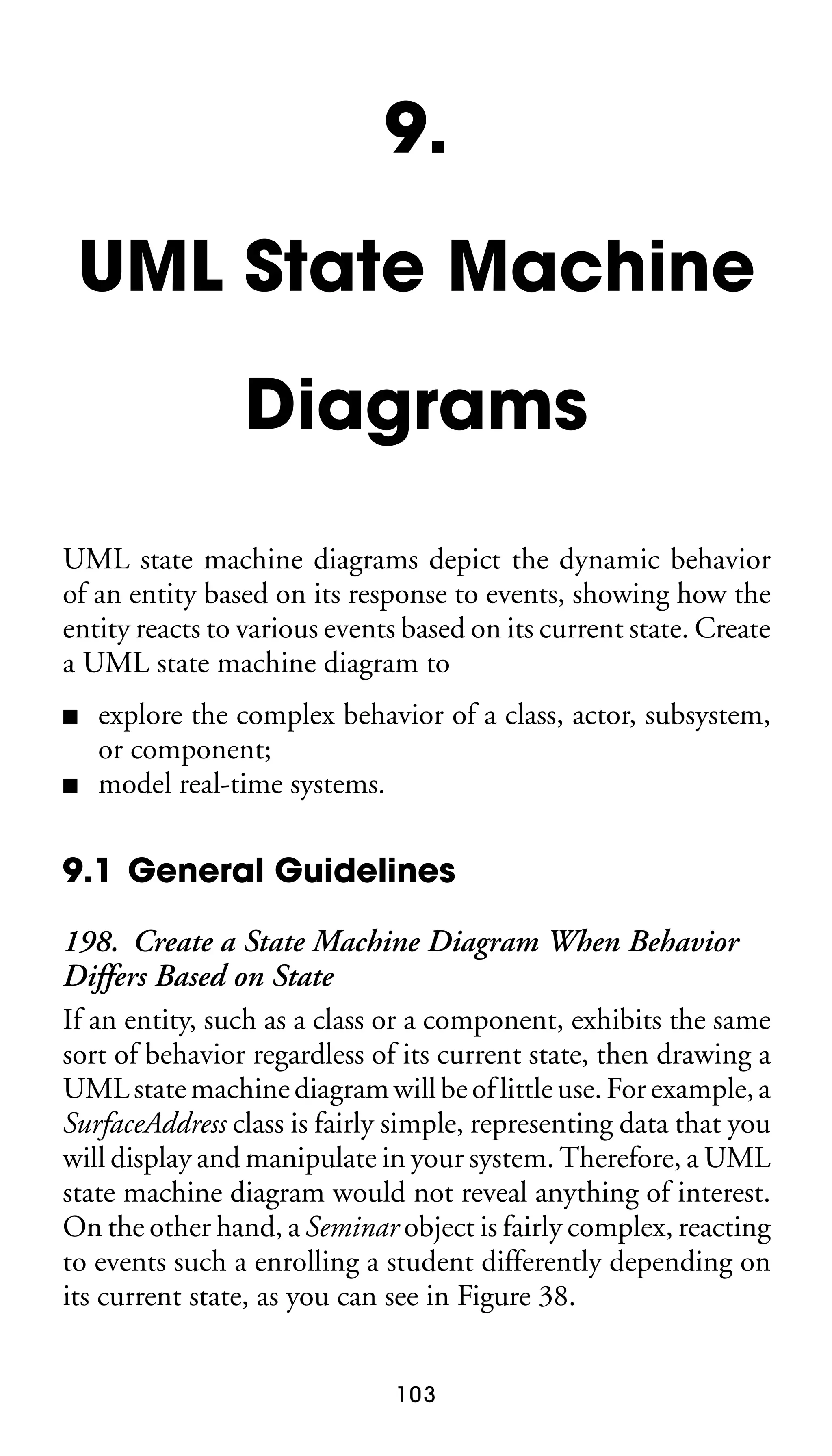 9.
UML State Machine
Diagrams
UML state machine diagrams depict the dynamic behavior
of an entity based on its response to events, showing how the
entity reacts to various events based on its current state. Create
a UML state machine diagram to
■
■

explore the complex behavior of a class, actor, subsystem,
or component;
model real-time systems.

9.1 General Guidelines
198. Create a State Machine Diagram When Behavior
Differs Based on State
If an entity, such as a class or a component, exhibits the same
sort of behavior regardless of its current state, then drawing a
UML state machine diagram will be of little use. For example, a
SurfaceAddress class is fairly simple, representing data that you
will display and manipulate in your system. Therefore, a UML
state machine diagram would not reveal anything of interest.
On the other hand, a Seminar object is fairly complex, reacting
to events such a enrolling a student differently depending on
its current state, as you can see in Figure 38.
103

 