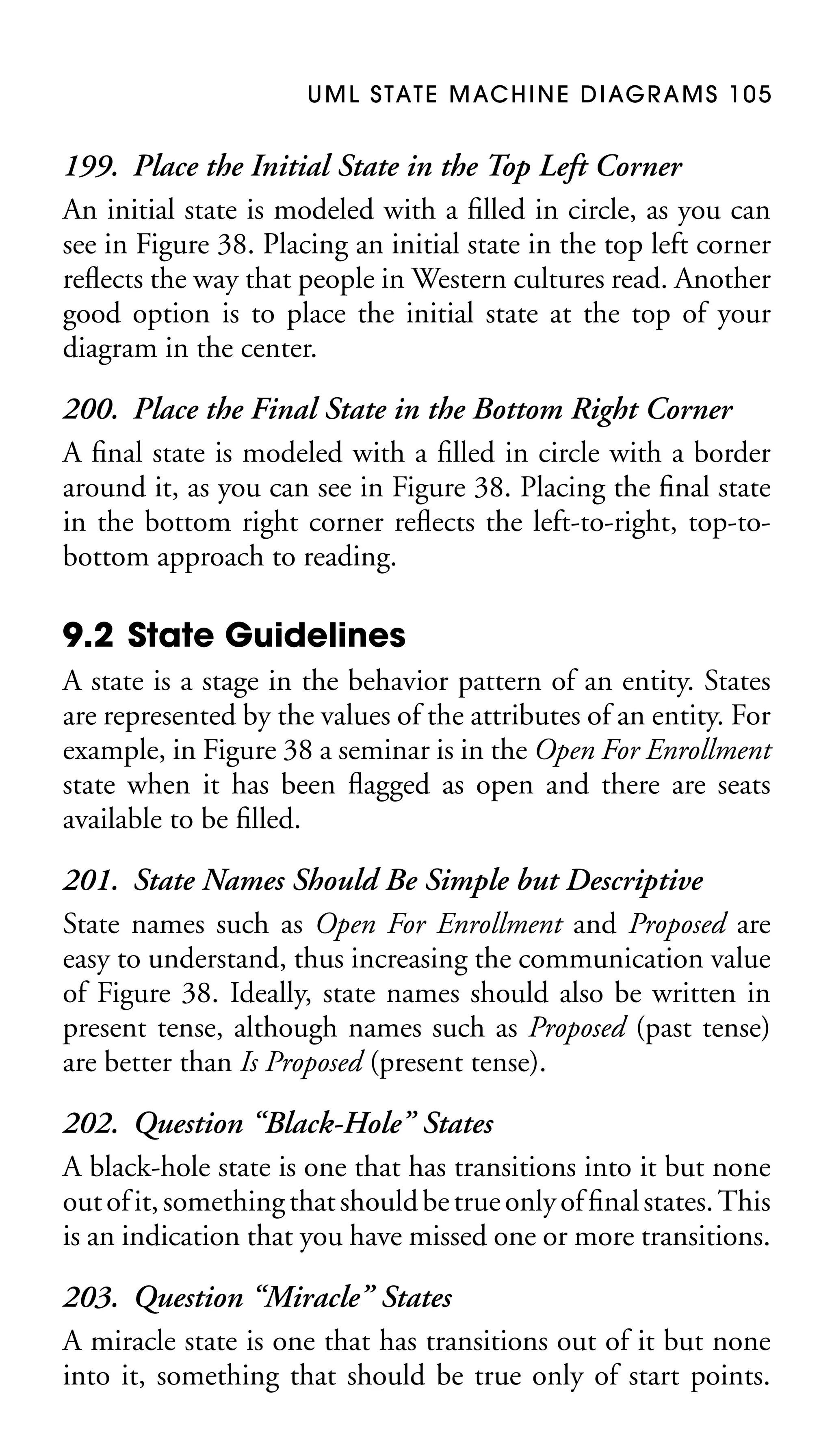 U M L S TAT E M AC H I N E D I AG R A M S 1 0 5

199. Place the Initial State in the Top Left Corner
An initial state is modeled with a ﬁlled in circle, as you can
see in Figure 38. Placing an initial state in the top left corner
reﬂects the way that people in Western cultures read. Another
good option is to place the initial state at the top of your
diagram in the center.
200. Place the Final State in the Bottom Right Corner
A ﬁnal state is modeled with a ﬁlled in circle with a border
around it, as you can see in Figure 38. Placing the ﬁnal state
in the bottom right corner reﬂects the left-to-right, top-tobottom approach to reading.

9.2 State Guidelines
A state is a stage in the behavior pattern of an entity. States
are represented by the values of the attributes of an entity. For
example, in Figure 38 a seminar is in the Open For Enrollment
state when it has been ﬂagged as open and there are seats
available to be ﬁlled.

201. State Names Should Be Simple but Descriptive
State names such as Open For Enrollment and Proposed are
easy to understand, thus increasing the communication value
of Figure 38. Ideally, state names should also be written in
present tense, although names such as Proposed (past tense)
are better than Is Proposed (present tense).
202. Question “Black-Hole” States
A black-hole state is one that has transitions into it but none
out of it, something that should be true only of ﬁnal states. This
is an indication that you have missed one or more transitions.
203. Question “Miracle” States
A miracle state is one that has transitions out of it but none
into it, something that should be true only of start points.

 