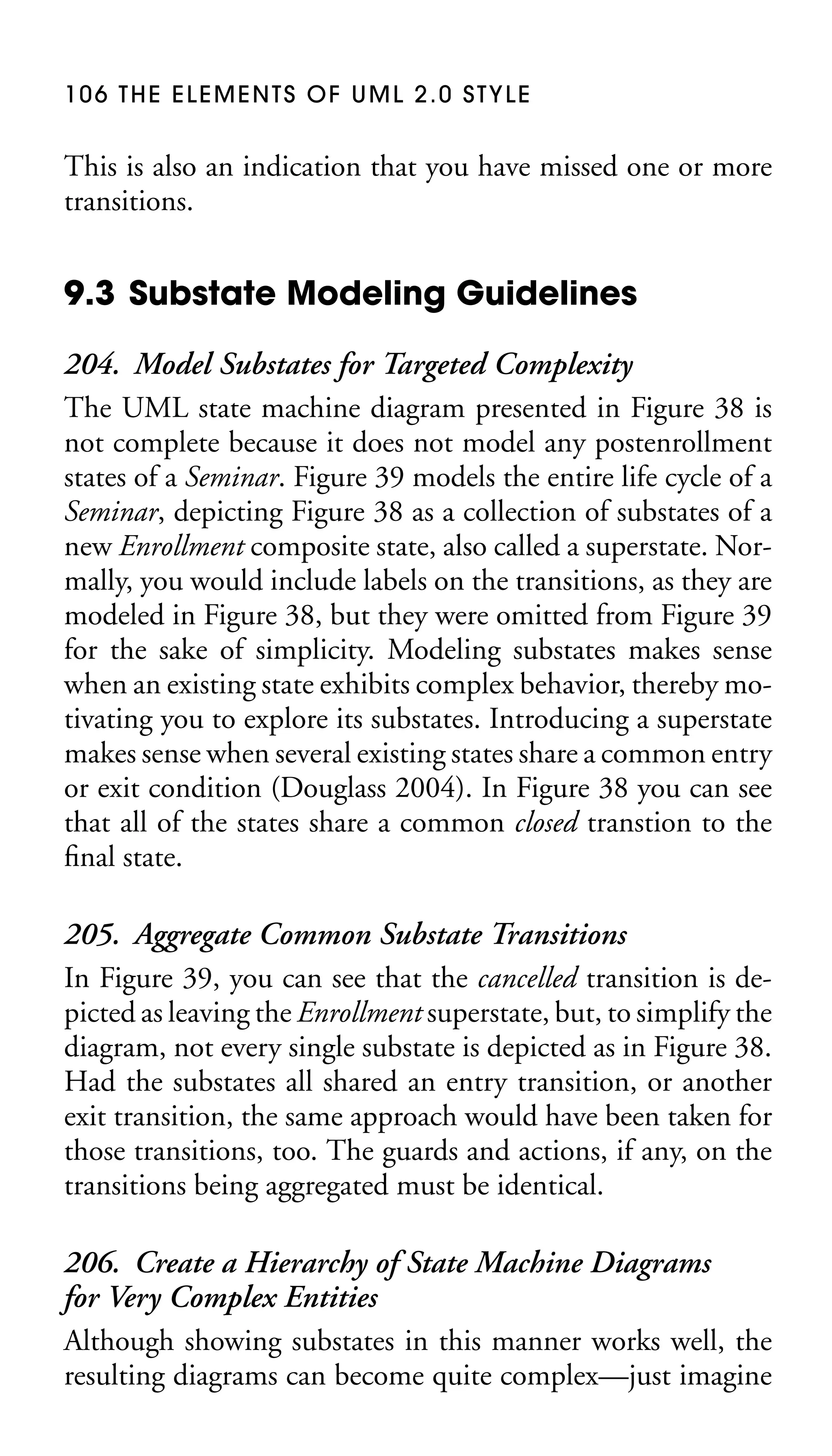 106 THE ELEMENTS OF UML 2.0 STYLE

This is also an indication that you have missed one or more
transitions.

9.3 Substate Modeling Guidelines
204. Model Substates for Targeted Complexity
The UML state machine diagram presented in Figure 38 is
not complete because it does not model any postenrollment
states of a Seminar. Figure 39 models the entire life cycle of a
Seminar, depicting Figure 38 as a collection of substates of a
new Enrollment composite state, also called a superstate. Normally, you would include labels on the transitions, as they are
modeled in Figure 38, but they were omitted from Figure 39
for the sake of simplicity. Modeling substates makes sense
when an existing state exhibits complex behavior, thereby motivating you to explore its substates. Introducing a superstate
makes sense when several existing states share a common entry
or exit condition (Douglass 2004). In Figure 38 you can see
that all of the states share a common closed transtion to the
ﬁnal state.
205. Aggregate Common Substate Transitions
In Figure 39, you can see that the cancelled transition is depicted as leaving the Enrollment superstate, but, to simplify the
diagram, not every single substate is depicted as in Figure 38.
Had the substates all shared an entry transition, or another
exit transition, the same approach would have been taken for
those transitions, too. The guards and actions, if any, on the
transitions being aggregated must be identical.
206. Create a Hierarchy of State Machine Diagrams
for Very Complex Entities
Although showing substates in this manner works well, the
resulting diagrams can become quite complex—just imagine

 
