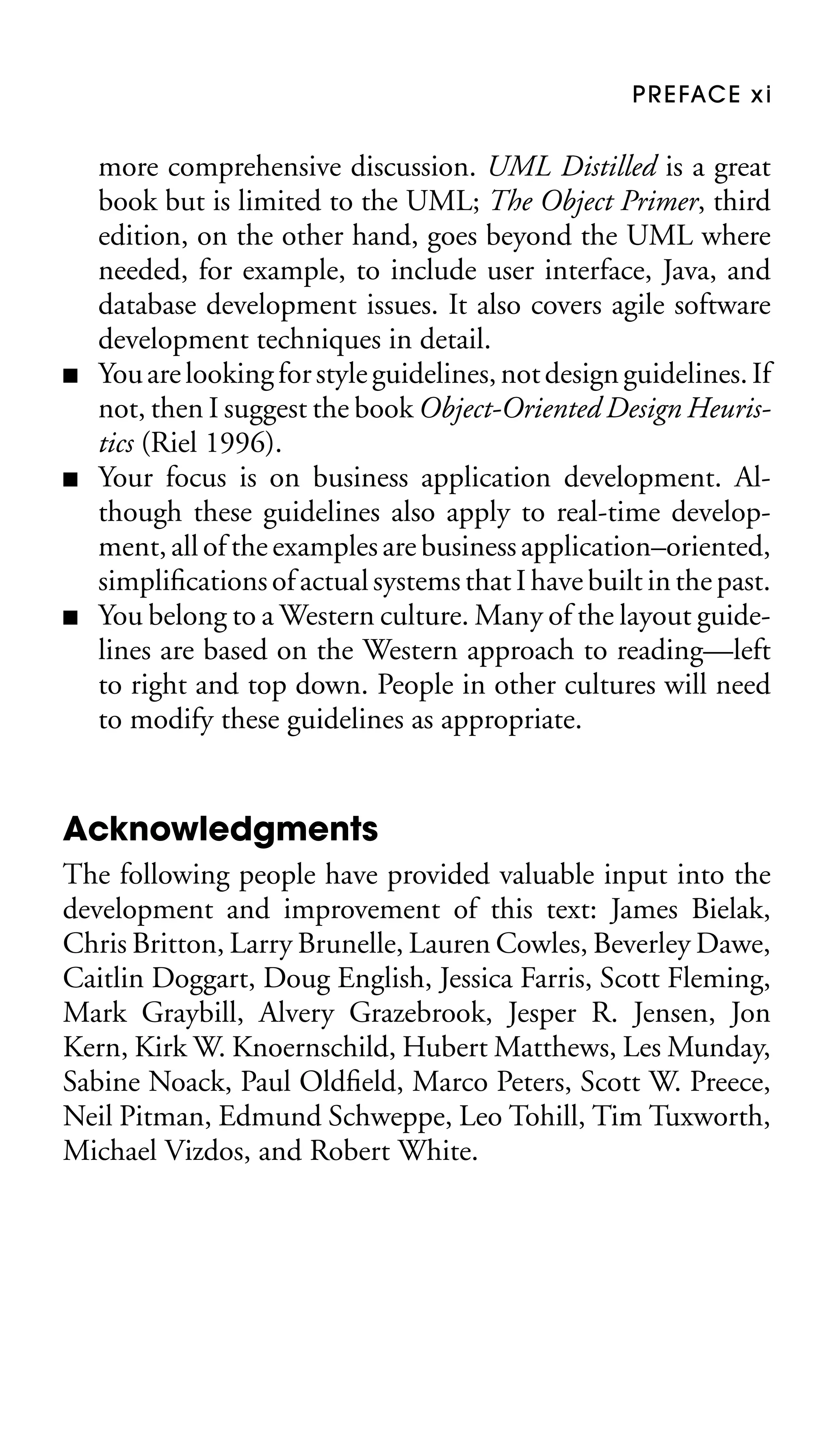 P R E FAC E x i

■

■

■

more comprehensive discussion. UML Distilled is a great
book but is limited to the UML; The Object Primer, third
edition, on the other hand, goes beyond the UML where
needed, for example, to include user interface, Java, and
database development issues. It also covers agile software
development techniques in detail.
You are looking for style guidelines, not design guidelines. If
not, then I suggest the book Object-Oriented Design Heuristics (Riel 1996).
Your focus is on business application development. Although these guidelines also apply to real-time development, all of the examples are business application–oriented,
simpliﬁcations of actual systems that I have built in the past.
You belong to a Western culture. Many of the layout guidelines are based on the Western approach to reading—left
to right and top down. People in other cultures will need
to modify these guidelines as appropriate.

Acknowledgments
The following people have provided valuable input into the
development and improvement of this text: James Bielak,
Chris Britton, Larry Brunelle, Lauren Cowles, Beverley Dawe,
Caitlin Doggart, Doug English, Jessica Farris, Scott Fleming,
Mark Graybill, Alvery Grazebrook, Jesper R. Jensen, Jon
Kern, Kirk W. Knoernschild, Hubert Matthews, Les Munday,
Sabine Noack, Paul Oldﬁeld, Marco Peters, Scott W. Preece,
Neil Pitman, Edmund Schweppe, Leo Tohill, Tim Tuxworth,
Michael Vizdos, and Robert White.

 
