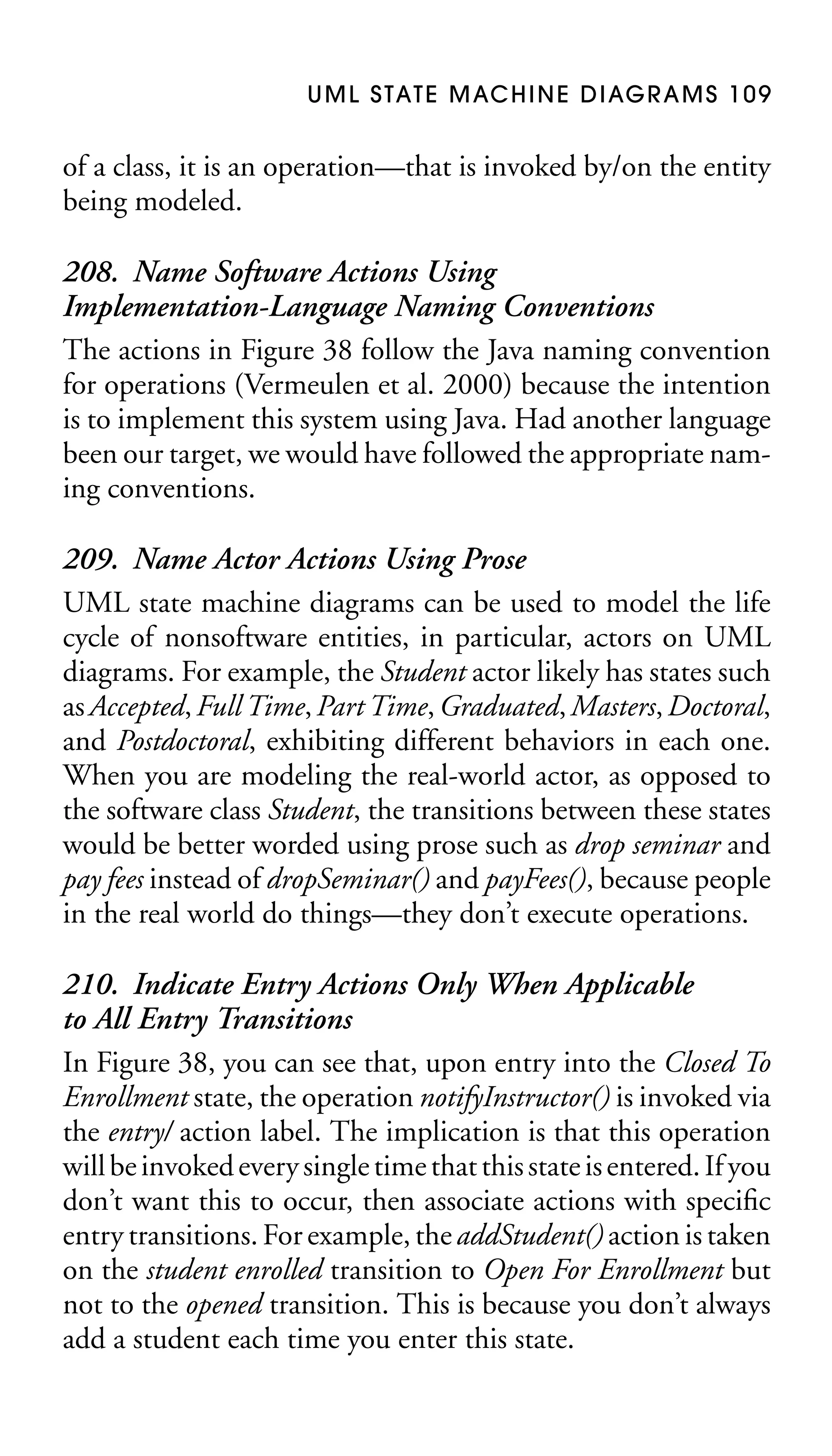 U M L S TAT E M AC H I N E D I AG R A M S 1 0 9

of a class, it is an operation—that is invoked by/on the entity
being modeled.

208. Name Software Actions Using
Implementation-Language Naming Conventions
The actions in Figure 38 follow the Java naming convention
for operations (Vermeulen et al. 2000) because the intention
is to implement this system using Java. Had another language
been our target, we would have followed the appropriate naming conventions.
209. Name Actor Actions Using Prose
UML state machine diagrams can be used to model the life
cycle of nonsoftware entities, in particular, actors on UML
diagrams. For example, the Student actor likely has states such
as Accepted, Full Time, Part Time, Graduated, Masters, Doctoral,
and Postdoctoral, exhibiting different behaviors in each one.
When you are modeling the real-world actor, as opposed to
the software class Student, the transitions between these states
would be better worded using prose such as drop seminar and
pay fees instead of dropSeminar() and payFees(), because people
in the real world do things—they don’t execute operations.
210. Indicate Entry Actions Only When Applicable
to All Entry Transitions
In Figure 38, you can see that, upon entry into the Closed To
Enrollment state, the operation notifyInstructor() is invoked via
the entry/ action label. The implication is that this operation
will be invoked every single time that this state is entered. If you
don’t want this to occur, then associate actions with speciﬁc
entry transitions. For example, the addStudent() action is taken
on the student enrolled transition to Open For Enrollment but
not to the opened transition. This is because you don’t always
add a student each time you enter this state.

 