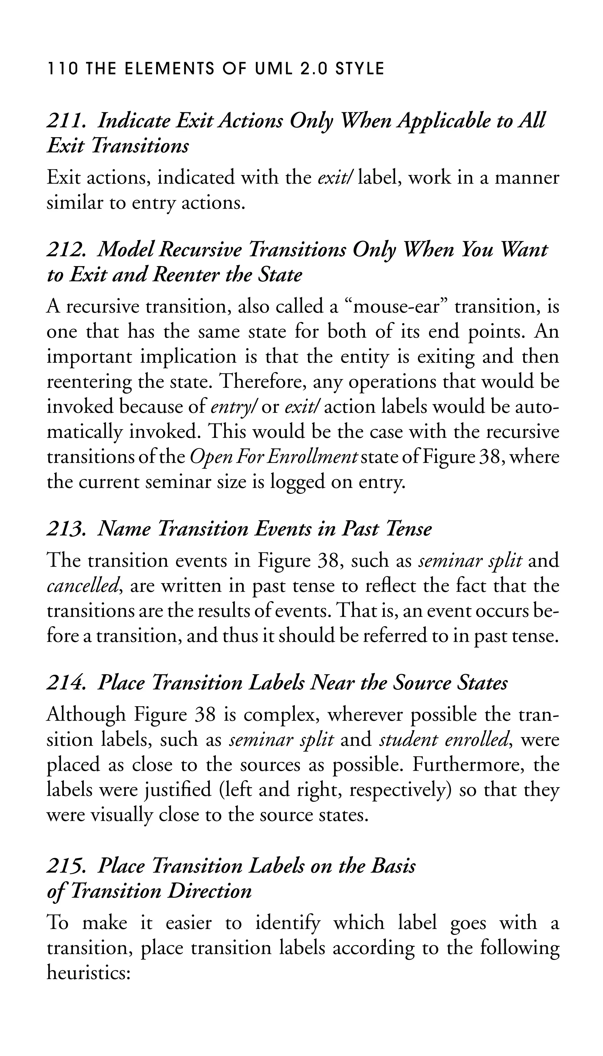 110 THE ELEMENTS OF UML 2.0 STYLE

211. Indicate Exit Actions Only When Applicable to All
Exit Transitions
Exit actions, indicated with the exit/ label, work in a manner
similar to entry actions.
212. Model Recursive Transitions Only When You Want
to Exit and Reenter the State
A recursive transition, also called a “mouse-ear” transition, is
one that has the same state for both of its end points. An
important implication is that the entity is exiting and then
reentering the state. Therefore, any operations that would be
invoked because of entry/ or exit/ action labels would be automatically invoked. This would be the case with the recursive
transitions of the Open For Enrollment state of Figure 38, where
the current seminar size is logged on entry.
213. Name Transition Events in Past Tense
The transition events in Figure 38, such as seminar split and
cancelled, are written in past tense to reﬂect the fact that the
transitions are the results of events. That is, an event occurs before a transition, and thus it should be referred to in past tense.
214. Place Transition Labels Near the Source States
Although Figure 38 is complex, wherever possible the transition labels, such as seminar split and student enrolled, were
placed as close to the sources as possible. Furthermore, the
labels were justiﬁed (left and right, respectively) so that they
were visually close to the source states.
215. Place Transition Labels on the Basis
of Transition Direction
To make it easier to identify which label goes with a
transition, place transition labels according to the following
heuristics:

 