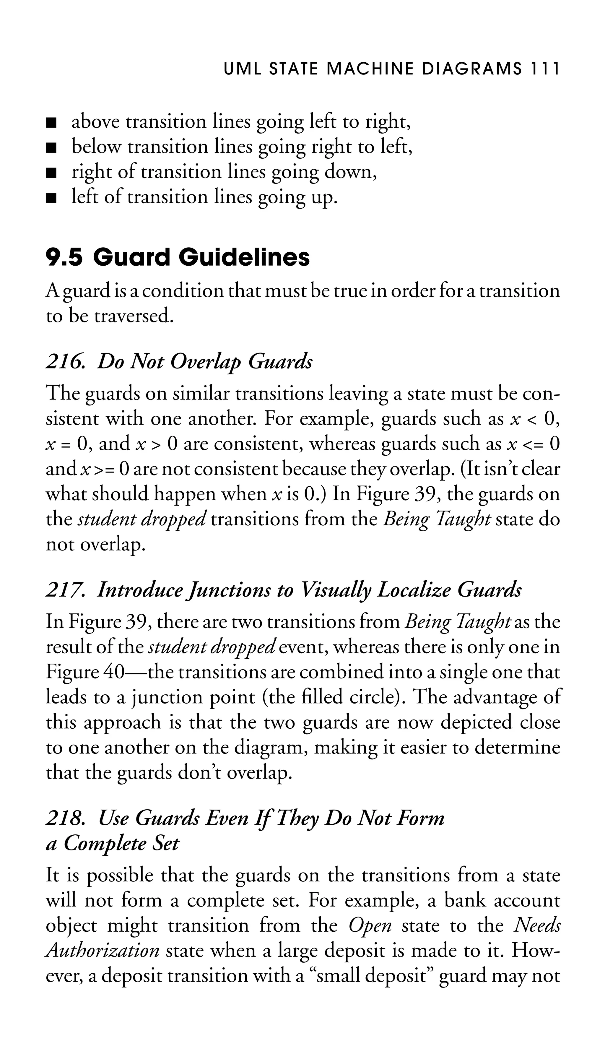 U M L S TAT E M AC H I N E D I AG R A M S 1 1 1
■
■
■
■

above transition lines going left to right,
below transition lines going right to left,
right of transition lines going down,
left of transition lines going up.

9.5 Guard Guidelines
A guard is a condition that must be true in order for a transition
to be traversed.

216. Do Not Overlap Guards
The guards on similar transitions leaving a state must be consistent with one another. For example, guards such as x < 0,
x = 0, and x > 0 are consistent, whereas guards such as x <= 0
and x >= 0 are not consistent because they overlap. (It isn’t clear
what should happen when x is 0.) In Figure 39, the guards on
the student dropped transitions from the Being Taught state do
not overlap.
217. Introduce Junctions to Visually Localize Guards
In Figure 39, there are two transitions from Being Taught as the
result of the student dropped event, whereas there is only one in
Figure 40—the transitions are combined into a single one that
leads to a junction point (the ﬁlled circle). The advantage of
this approach is that the two guards are now depicted close
to one another on the diagram, making it easier to determine
that the guards don’t overlap.
218. Use Guards Even If They Do Not Form
a Complete Set
It is possible that the guards on the transitions from a state
will not form a complete set. For example, a bank account
object might transition from the Open state to the Needs
Authorization state when a large deposit is made to it. However, a deposit transition with a “small deposit” guard may not

 