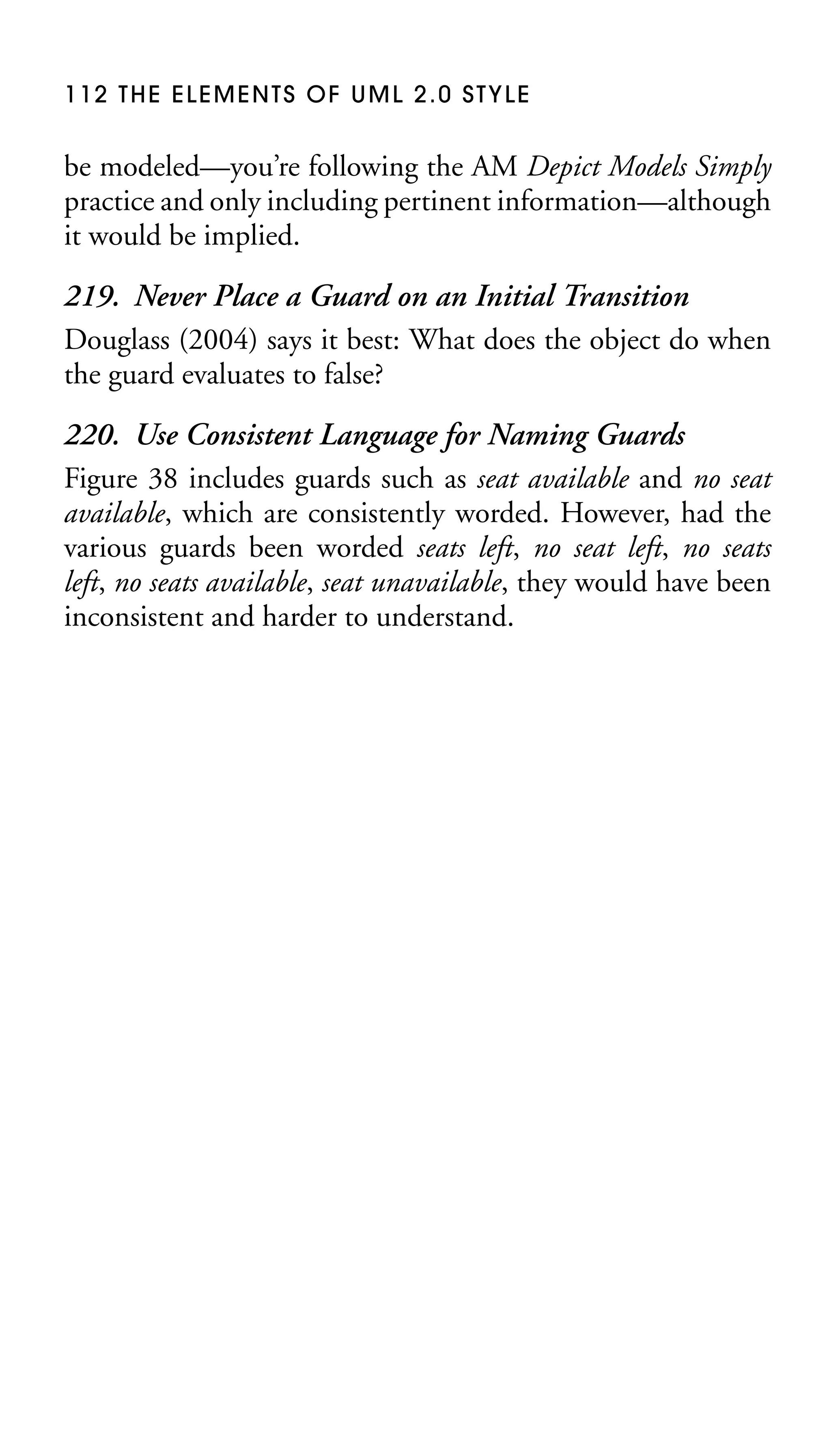 112 THE ELEMENTS OF UML 2.0 STYLE

be modeled—you’re following the AM Depict Models Simply
practice and only including pertinent information—although
it would be implied.

219. Never Place a Guard on an Initial Transition
Douglass (2004) says it best: What does the object do when
the guard evaluates to false?
220. Use Consistent Language for Naming Guards
Figure 38 includes guards such as seat available and no seat
available, which are consistently worded. However, had the
various guards been worded seats left, no seat left, no seats
left, no seats available, seat unavailable, they would have been
inconsistent and harder to understand.

 