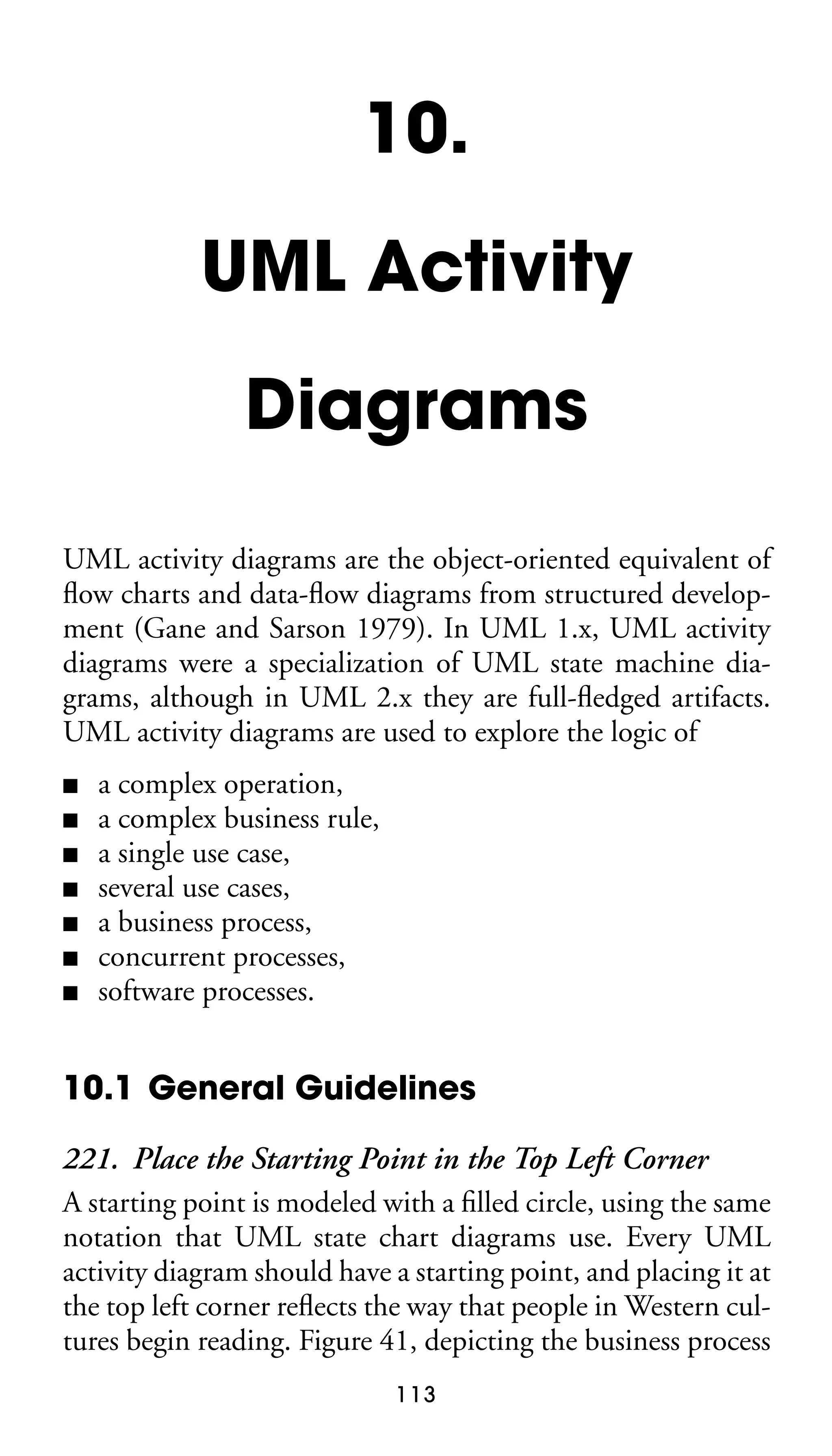 10.
UML Activity
Diagrams
UML activity diagrams are the object-oriented equivalent of
ﬂow charts and data-ﬂow diagrams from structured development (Gane and Sarson 1979). In UML 1.x, UML activity
diagrams were a specialization of UML state machine diagrams, although in UML 2.x they are full-ﬂedged artifacts.
UML activity diagrams are used to explore the logic of
■
■
■
■
■
■
■

a complex operation,
a complex business rule,
a single use case,
several use cases,
a business process,
concurrent processes,
software processes.

10.1 General Guidelines
221. Place the Starting Point in the Top Left Corner
A starting point is modeled with a ﬁlled circle, using the same
notation that UML state chart diagrams use. Every UML
activity diagram should have a starting point, and placing it at
the top left corner reﬂects the way that people in Western cultures begin reading. Figure 41, depicting the business process
113

 