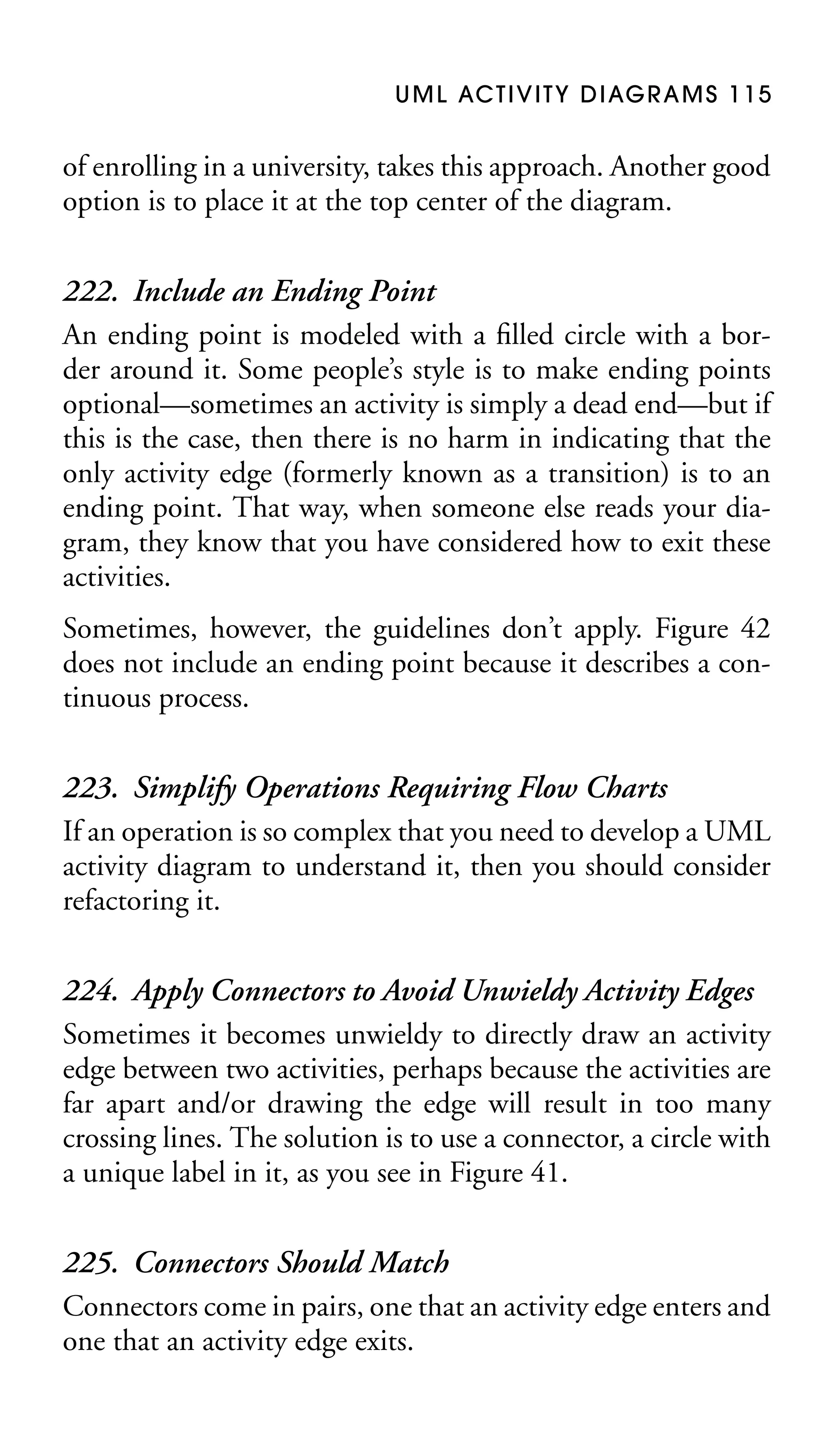 U M L AC T I V I T Y D I AG R A M S 1 1 5

of enrolling in a university, takes this approach. Another good
option is to place it at the top center of the diagram.

222. Include an Ending Point
An ending point is modeled with a ﬁlled circle with a border around it. Some people’s style is to make ending points
optional—sometimes an activity is simply a dead end—but if
this is the case, then there is no harm in indicating that the
only activity edge (formerly known as a transition) is to an
ending point. That way, when someone else reads your diagram, they know that you have considered how to exit these
activities.
Sometimes, however, the guidelines don’t apply. Figure 42
does not include an ending point because it describes a continuous process.

223. Simplify Operations Requiring Flow Charts
If an operation is so complex that you need to develop a UML
activity diagram to understand it, then you should consider
refactoring it.
224. Apply Connectors to Avoid Unwieldy Activity Edges
Sometimes it becomes unwieldy to directly draw an activity
edge between two activities, perhaps because the activities are
far apart and/or drawing the edge will result in too many
crossing lines. The solution is to use a connector, a circle with
a unique label in it, as you see in Figure 41.
225. Connectors Should Match
Connectors come in pairs, one that an activity edge enters and
one that an activity edge exits.

 