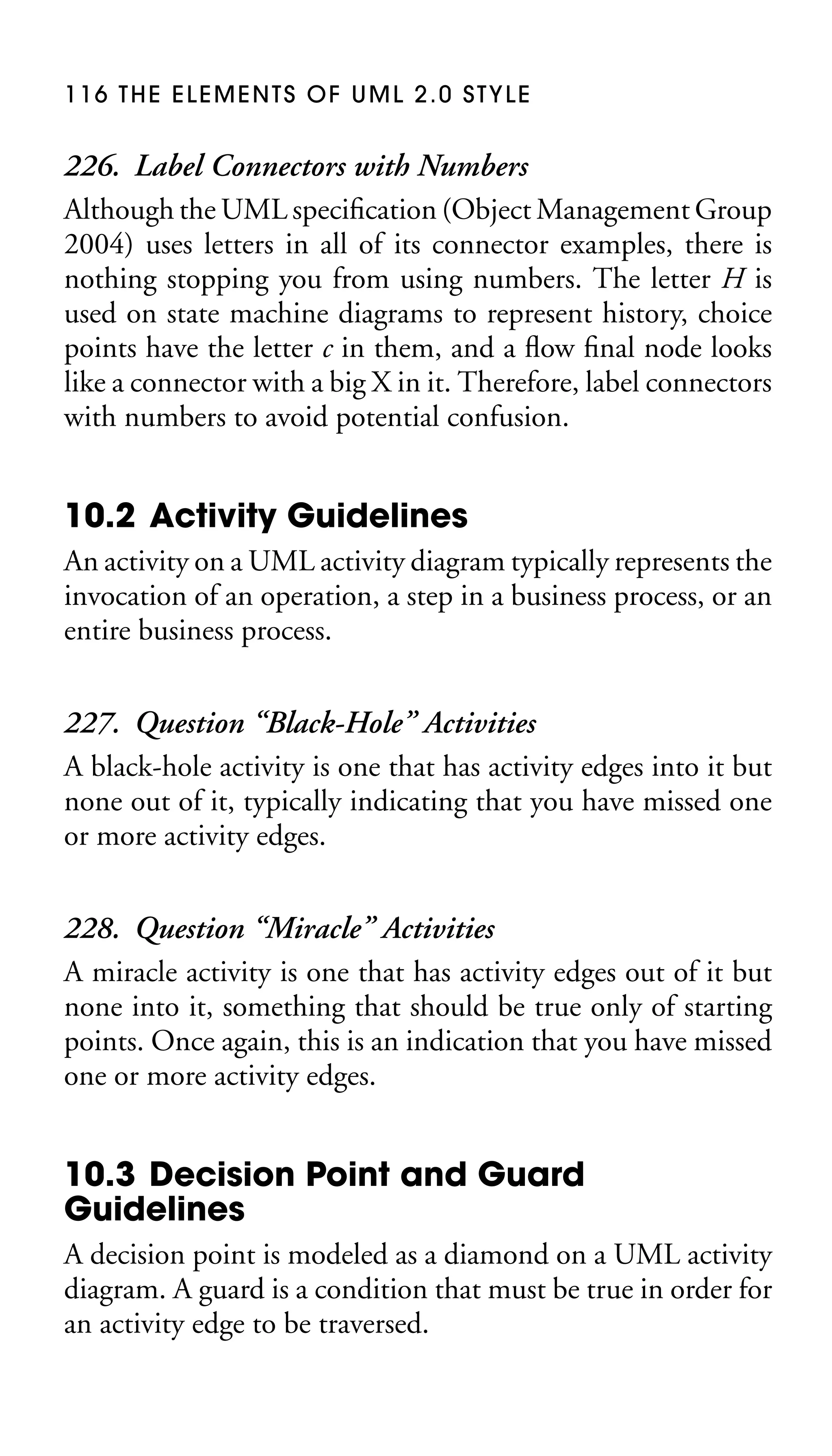 116 THE ELEMENTS OF UML 2.0 STYLE

226. Label Connectors with Numbers
Although the UML speciﬁcation (Object Management Group
2004) uses letters in all of its connector examples, there is
nothing stopping you from using numbers. The letter H is
used on state machine diagrams to represent history, choice
points have the letter c in them, and a ﬂow ﬁnal node looks
like a connector with a big X in it. Therefore, label connectors
with numbers to avoid potential confusion.

10.2 Activity Guidelines
An activity on a UML activity diagram typically represents the
invocation of an operation, a step in a business process, or an
entire business process.

227. Question “Black-Hole” Activities
A black-hole activity is one that has activity edges into it but
none out of it, typically indicating that you have missed one
or more activity edges.
228. Question “Miracle” Activities
A miracle activity is one that has activity edges out of it but
none into it, something that should be true only of starting
points. Once again, this is an indication that you have missed
one or more activity edges.

10.3 Decision Point and Guard
Guidelines
A decision point is modeled as a diamond on a UML activity
diagram. A guard is a condition that must be true in order for
an activity edge to be traversed.

 