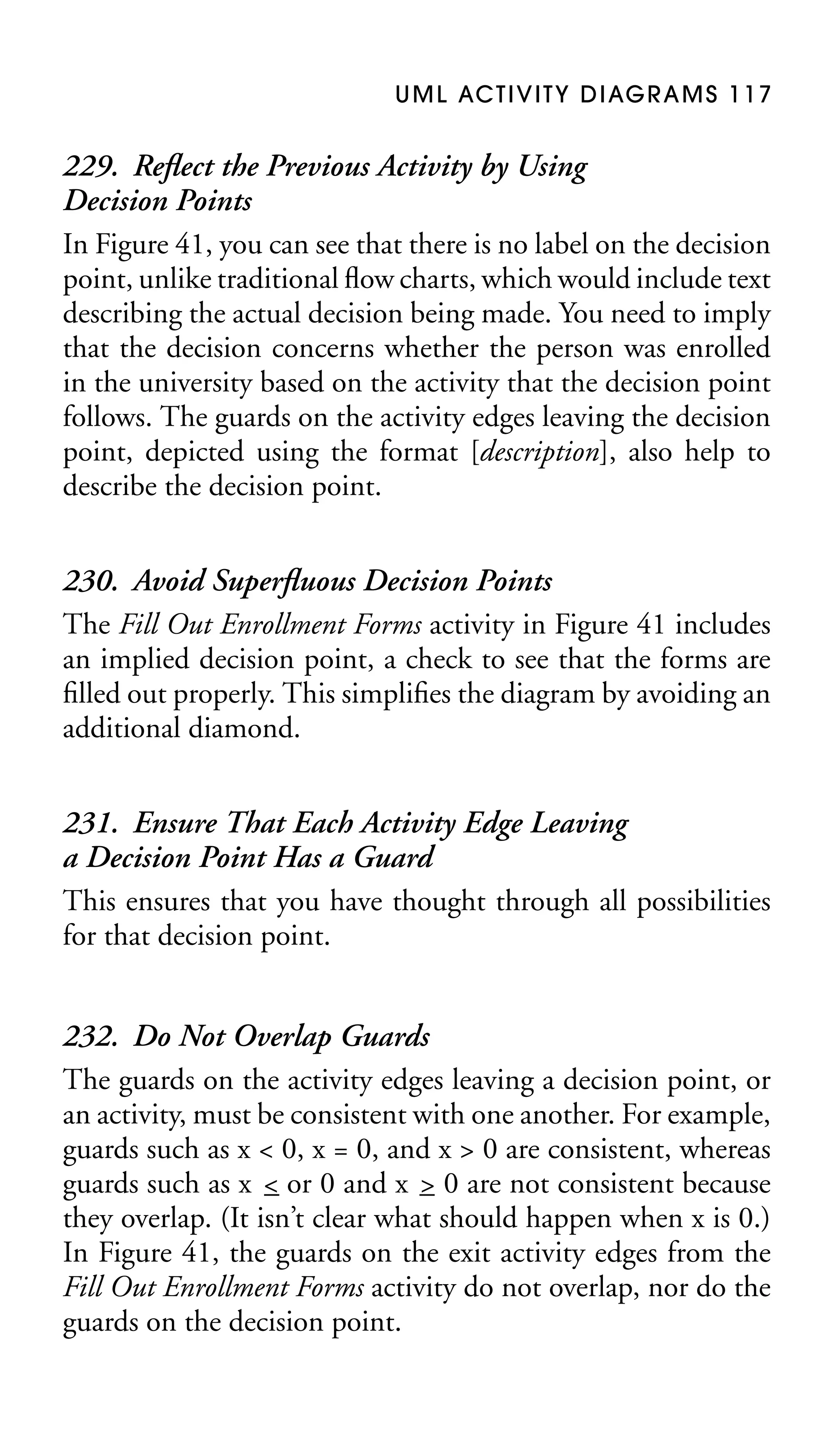 U M L AC T I V I T Y D I AG R A M S 1 1 7

229. Reﬂect the Previous Activity by Using
Decision Points
In Figure 41, you can see that there is no label on the decision
point, unlike traditional ﬂow charts, which would include text
describing the actual decision being made. You need to imply
that the decision concerns whether the person was enrolled
in the university based on the activity that the decision point
follows. The guards on the activity edges leaving the decision
point, depicted using the format [description], also help to
describe the decision point.
230. Avoid Superﬂuous Decision Points
The Fill Out Enrollment Forms activity in Figure 41 includes
an implied decision point, a check to see that the forms are
ﬁlled out properly. This simpliﬁes the diagram by avoiding an
additional diamond.
231. Ensure That Each Activity Edge Leaving
a Decision Point Has a Guard
This ensures that you have thought through all possibilities
for that decision point.
232. Do Not Overlap Guards
The guards on the activity edges leaving a decision point, or
an activity, must be consistent with one another. For example,
guards such as x < 0, x = 0, and x > 0 are consistent, whereas
guards such as x < or 0 and x – 0 are not consistent because
>
–
they overlap. (It isn’t clear what should happen when x is 0.)
In Figure 41, the guards on the exit activity edges from the
Fill Out Enrollment Forms activity do not overlap, nor do the
guards on the decision point.

 