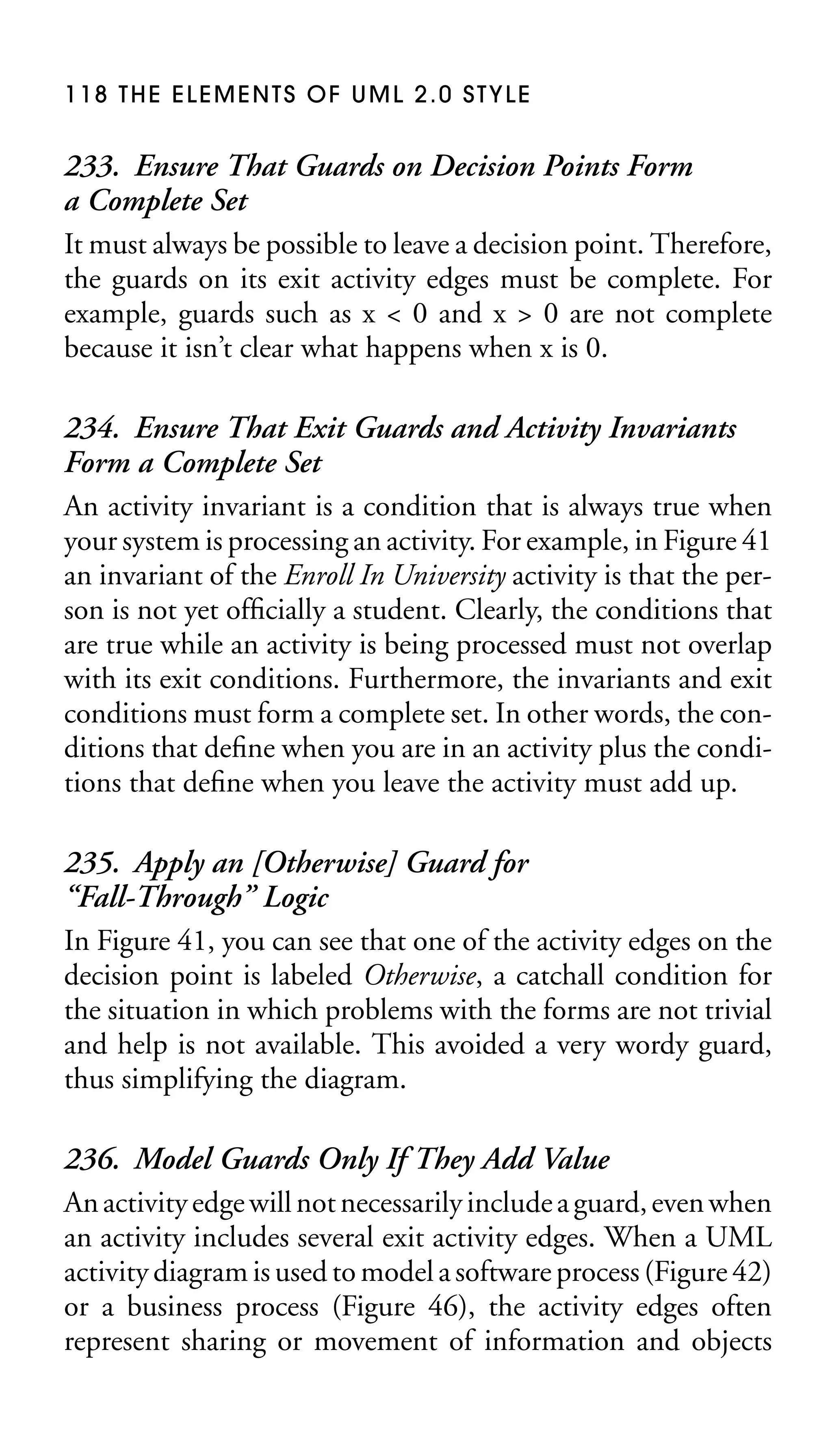 118 THE ELEMENTS OF UML 2.0 STYLE

233. Ensure That Guards on Decision Points Form
a Complete Set
It must always be possible to leave a decision point. Therefore,
the guards on its exit activity edges must be complete. For
example, guards such as x < 0 and x > 0 are not complete
because it isn’t clear what happens when x is 0.
234. Ensure That Exit Guards and Activity Invariants
Form a Complete Set
An activity invariant is a condition that is always true when
your system is processing an activity. For example, in Figure 41
an invariant of the Enroll In University activity is that the person is not yet ofﬁcially a student. Clearly, the conditions that
are true while an activity is being processed must not overlap
with its exit conditions. Furthermore, the invariants and exit
conditions must form a complete set. In other words, the conditions that deﬁne when you are in an activity plus the conditions that deﬁne when you leave the activity must add up.
235. Apply an [Otherwise] Guard for
“Fall-Through” Logic
In Figure 41, you can see that one of the activity edges on the
decision point is labeled Otherwise, a catchall condition for
the situation in which problems with the forms are not trivial
and help is not available. This avoided a very wordy guard,
thus simplifying the diagram.
236. Model Guards Only If They Add Value
An activity edge will not necessarily include a guard, even when
an activity includes several exit activity edges. When a UML
activity diagram is used to model a software process (Figure 42)
or a business process (Figure 46), the activity edges often
represent sharing or movement of information and objects

 