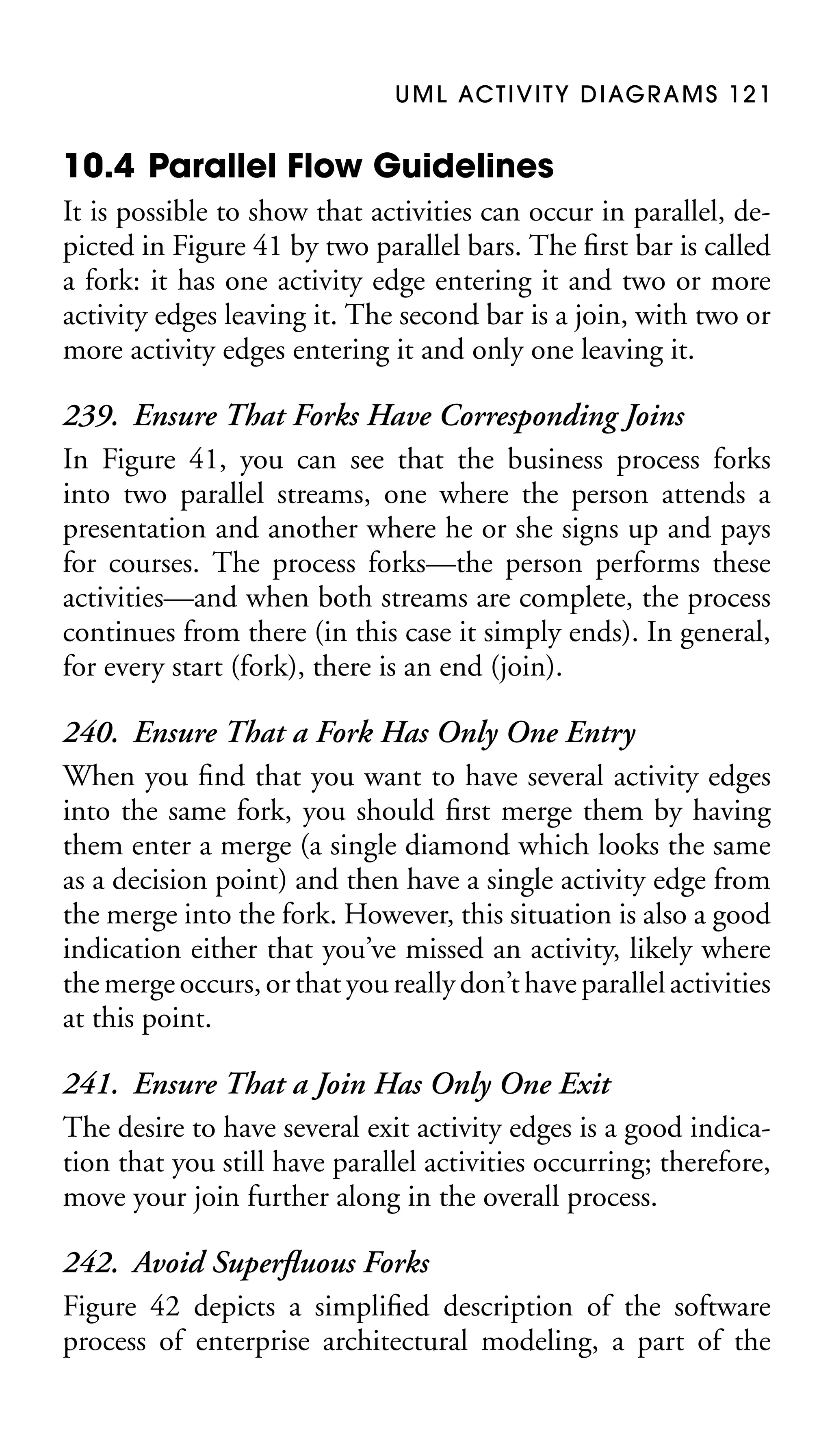 U M L AC T I V I T Y D I AG R A M S 1 2 1

10.4 Parallel Flow Guidelines
It is possible to show that activities can occur in parallel, depicted in Figure 41 by two parallel bars. The ﬁrst bar is called
a fork: it has one activity edge entering it and two or more
activity edges leaving it. The second bar is a join, with two or
more activity edges entering it and only one leaving it.

239. Ensure That Forks Have Corresponding Joins
In Figure 41, you can see that the business process forks
into two parallel streams, one where the person attends a
presentation and another where he or she signs up and pays
for courses. The process forks—the person performs these
activities—and when both streams are complete, the process
continues from there (in this case it simply ends). In general,
for every start (fork), there is an end (join).
240. Ensure That a Fork Has Only One Entry
When you ﬁnd that you want to have several activity edges
into the same fork, you should ﬁrst merge them by having
them enter a merge (a single diamond which looks the same
as a decision point) and then have a single activity edge from
the merge into the fork. However, this situation is also a good
indication either that you’ve missed an activity, likely where
the merge occurs, or that you really don’t have parallel activities
at this point.
241. Ensure That a Join Has Only One Exit
The desire to have several exit activity edges is a good indication that you still have parallel activities occurring; therefore,
move your join further along in the overall process.
242. Avoid Superﬂuous Forks
Figure 42 depicts a simpliﬁed description of the software
process of enterprise architectural modeling, a part of the

 