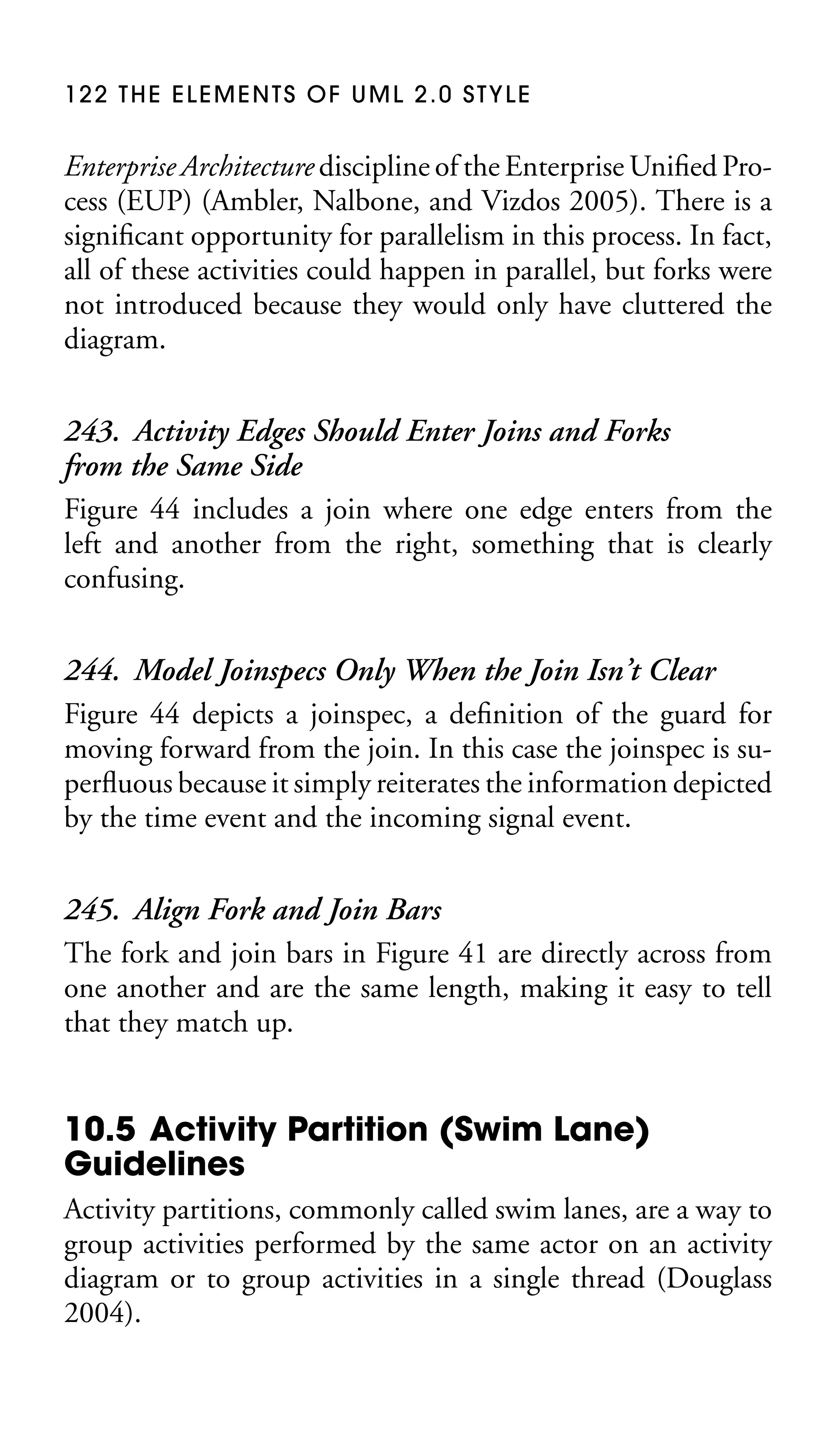 122 THE ELEMENTS OF UML 2.0 STYLE

Enterprise Architecture discipline of the Enterprise Uniﬁed Process (EUP) (Ambler, Nalbone, and Vizdos 2005). There is a
signiﬁcant opportunity for parallelism in this process. In fact,
all of these activities could happen in parallel, but forks were
not introduced because they would only have cluttered the
diagram.

243. Activity Edges Should Enter Joins and Forks
from the Same Side
Figure 44 includes a join where one edge enters from the
left and another from the right, something that is clearly
confusing.
244. Model Joinspecs Only When the Join Isn’t Clear
Figure 44 depicts a joinspec, a deﬁnition of the guard for
moving forward from the join. In this case the joinspec is superﬂuous because it simply reiterates the information depicted
by the time event and the incoming signal event.
245. Align Fork and Join Bars
The fork and join bars in Figure 41 are directly across from
one another and are the same length, making it easy to tell
that they match up.

10.5 Activity Partition (Swim Lane)
Guidelines
Activity partitions, commonly called swim lanes, are a way to
group activities performed by the same actor on an activity
diagram or to group activities in a single thread (Douglass
2004).

 