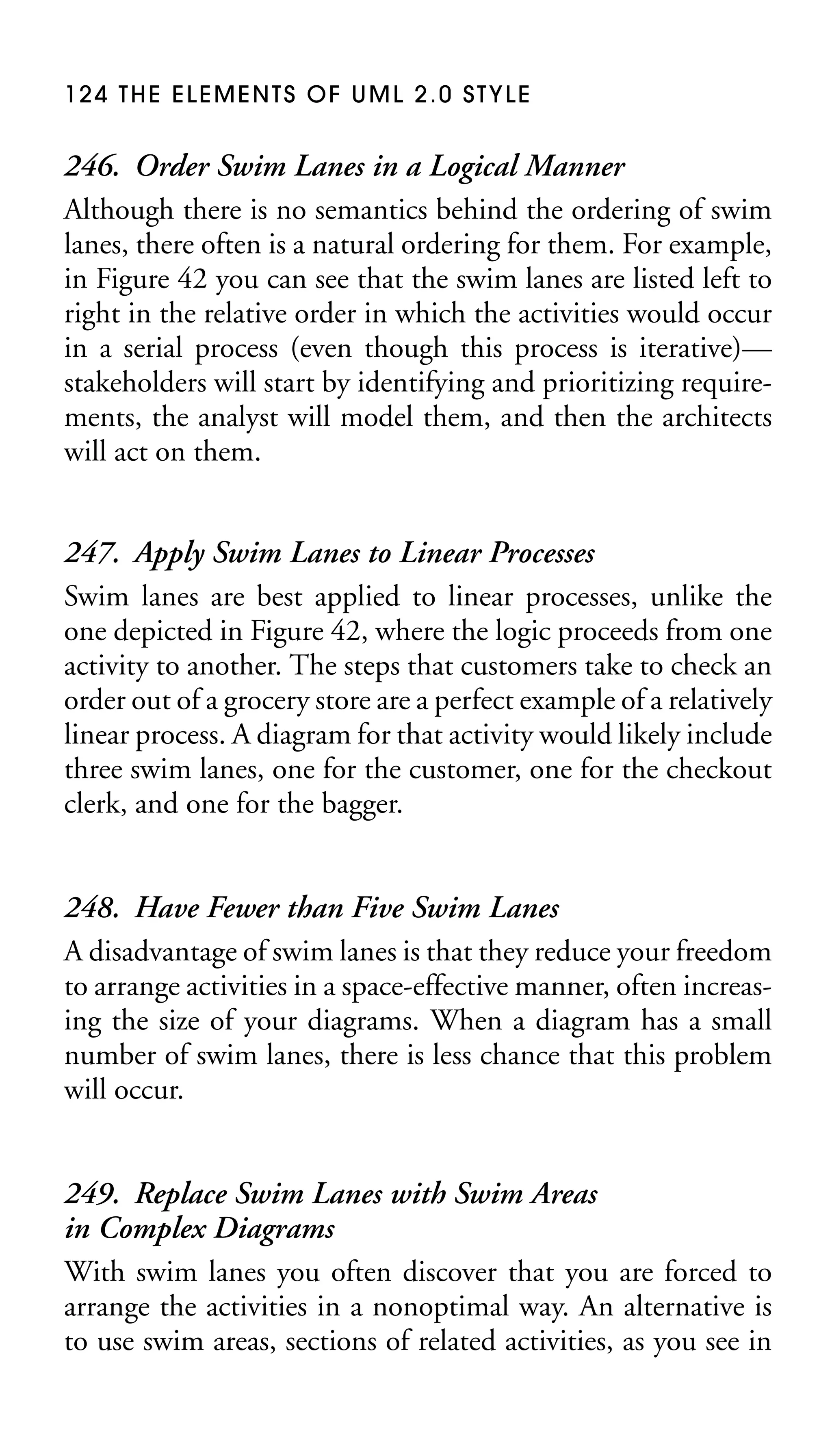 124 THE ELEMENTS OF UML 2.0 STYLE

246. Order Swim Lanes in a Logical Manner
Although there is no semantics behind the ordering of swim
lanes, there often is a natural ordering for them. For example,
in Figure 42 you can see that the swim lanes are listed left to
right in the relative order in which the activities would occur
in a serial process (even though this process is iterative)—
stakeholders will start by identifying and prioritizing requirements, the analyst will model them, and then the architects
will act on them.
247. Apply Swim Lanes to Linear Processes
Swim lanes are best applied to linear processes, unlike the
one depicted in Figure 42, where the logic proceeds from one
activity to another. The steps that customers take to check an
order out of a grocery store are a perfect example of a relatively
linear process. A diagram for that activity would likely include
three swim lanes, one for the customer, one for the checkout
clerk, and one for the bagger.
248. Have Fewer than Five Swim Lanes
A disadvantage of swim lanes is that they reduce your freedom
to arrange activities in a space-effective manner, often increasing the size of your diagrams. When a diagram has a small
number of swim lanes, there is less chance that this problem
will occur.
249. Replace Swim Lanes with Swim Areas
in Complex Diagrams
With swim lanes you often discover that you are forced to
arrange the activities in a nonoptimal way. An alternative is
to use swim areas, sections of related activities, as you see in

 