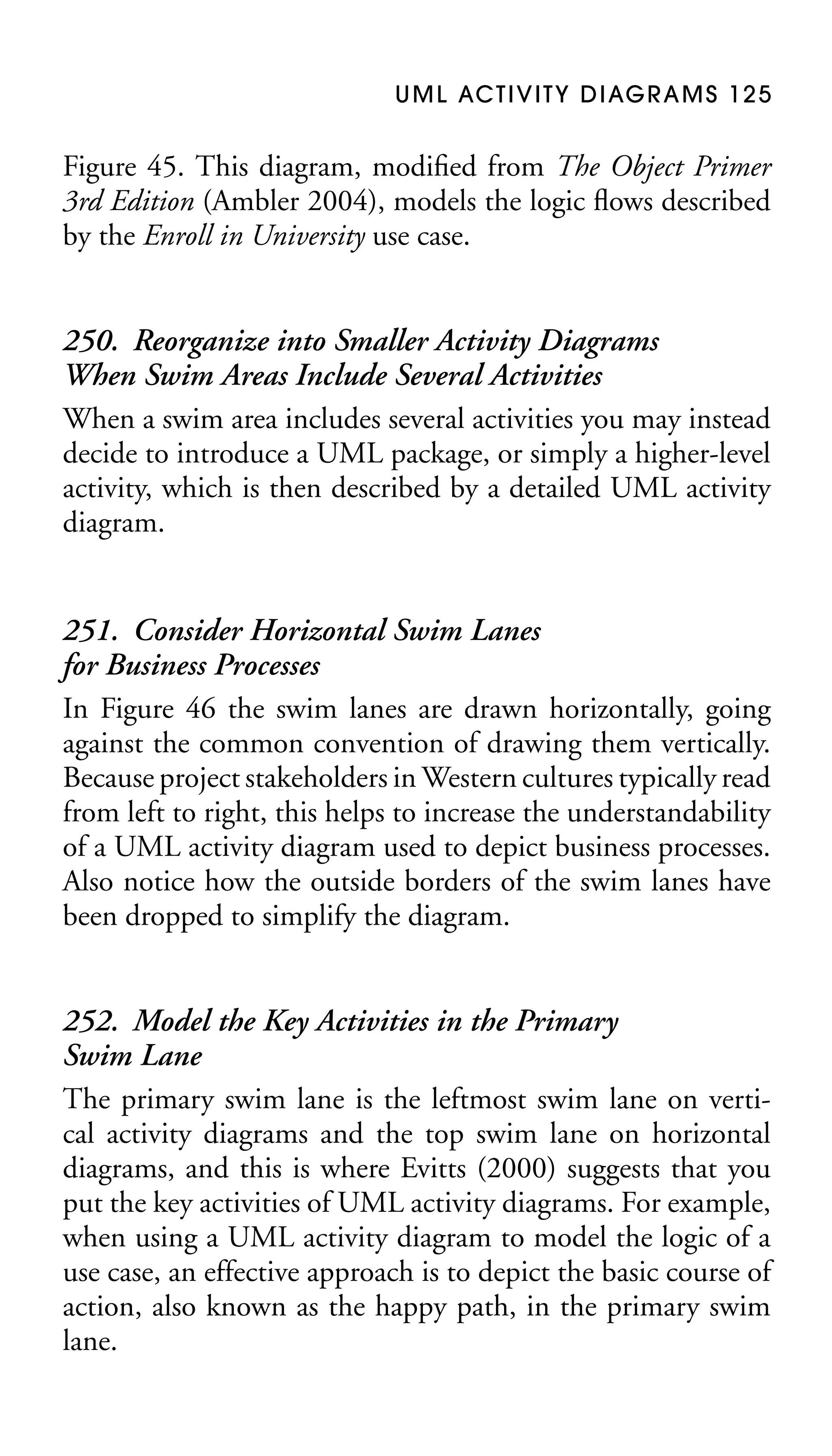 U M L AC T I V I T Y D I AG R A M S 1 2 5

Figure 45. This diagram, modiﬁed from The Object Primer
3rd Edition (Ambler 2004), models the logic ﬂows described
by the Enroll in University use case.

250. Reorganize into Smaller Activity Diagrams
When Swim Areas Include Several Activities
When a swim area includes several activities you may instead
decide to introduce a UML package, or simply a higher-level
activity, which is then described by a detailed UML activity
diagram.
251. Consider Horizontal Swim Lanes
for Business Processes
In Figure 46 the swim lanes are drawn horizontally, going
against the common convention of drawing them vertically.
Because project stakeholders in Western cultures typically read
from left to right, this helps to increase the understandability
of a UML activity diagram used to depict business processes.
Also notice how the outside borders of the swim lanes have
been dropped to simplify the diagram.
252. Model the Key Activities in the Primary
Swim Lane
The primary swim lane is the leftmost swim lane on vertical activity diagrams and the top swim lane on horizontal
diagrams, and this is where Evitts (2000) suggests that you
put the key activities of UML activity diagrams. For example,
when using a UML activity diagram to model the logic of a
use case, an effective approach is to depict the basic course of
action, also known as the happy path, in the primary swim
lane.

 