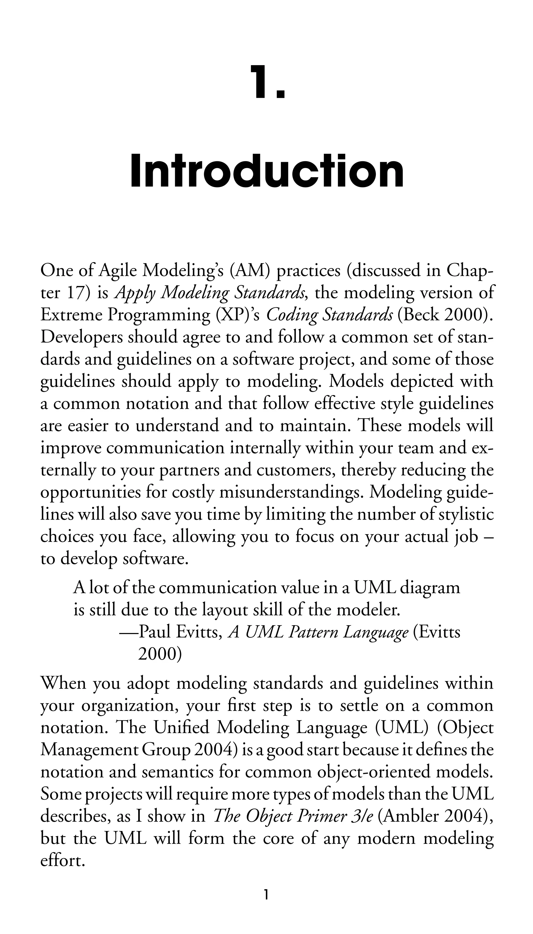 1.
Introduction
One of Agile Modeling’s (AM) practices (discussed in Chapter 17) is Apply Modeling Standards, the modeling version of
Extreme Programming (XP)’s Coding Standards (Beck 2000).
Developers should agree to and follow a common set of standards and guidelines on a software project, and some of those
guidelines should apply to modeling. Models depicted with
a common notation and that follow effective style guidelines
are easier to understand and to maintain. These models will
improve communication internally within your team and externally to your partners and customers, thereby reducing the
opportunities for costly misunderstandings. Modeling guidelines will also save you time by limiting the number of stylistic
choices you face, allowing you to focus on your actual job –
to develop software.
A lot of the communication value in a UML diagram
is still due to the layout skill of the modeler.
—Paul Evitts, A UML Pattern Language (Evitts
2000)
When you adopt modeling standards and guidelines within
your organization, your ﬁrst step is to settle on a common
notation. The Uniﬁed Modeling Language (UML) (Object
Management Group 2004) is a good start because it deﬁnes the
notation and semantics for common object-oriented models.
Some projects will require more types of models than the UML
describes, as I show in The Object Primer 3/e (Ambler 2004),
but the UML will form the core of any modern modeling
effort.
1

 