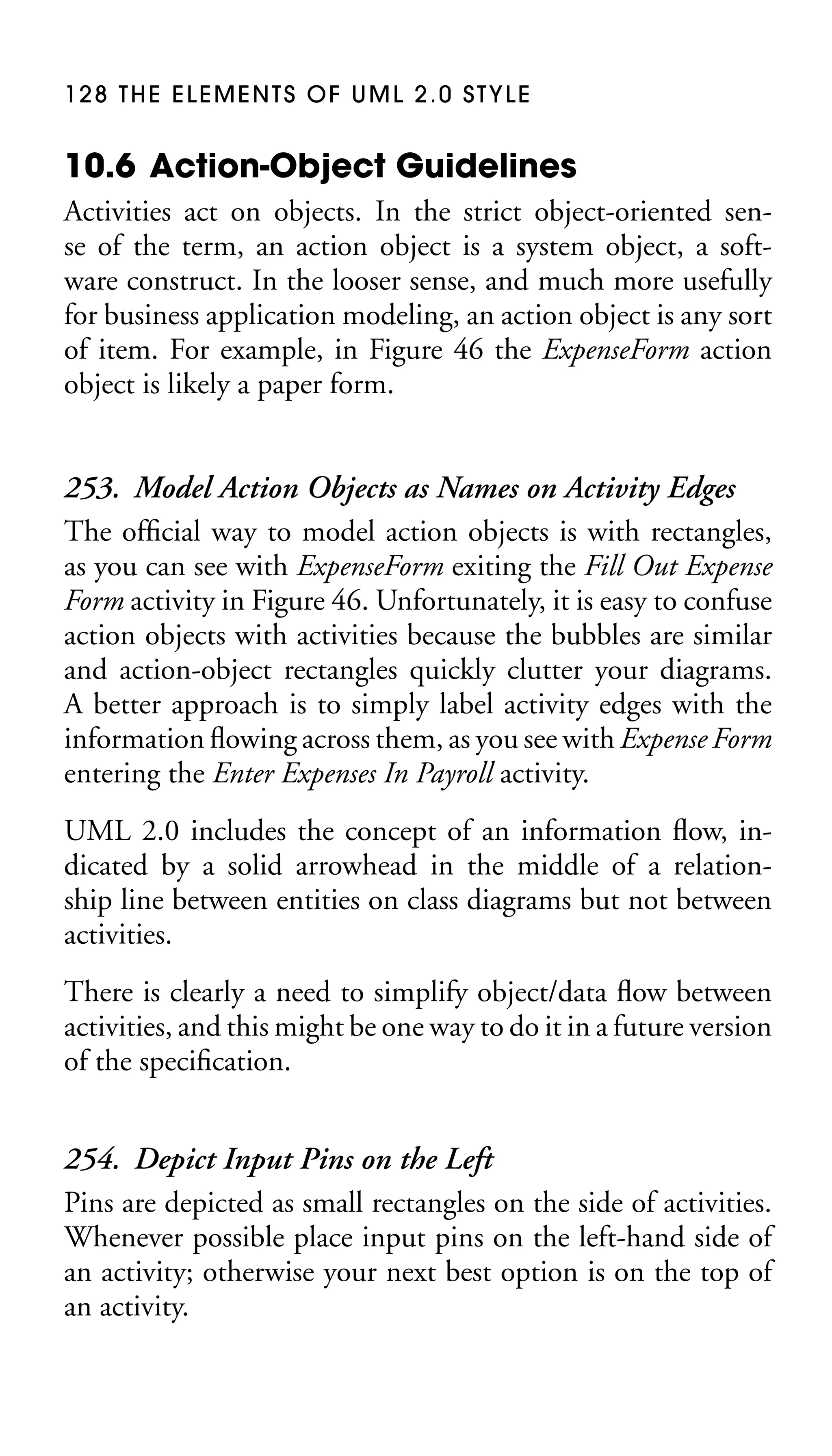 128 THE ELEMENTS OF UML 2.0 STYLE

10.6 Action-Object Guidelines
Activities act on objects. In the strict object-oriented sense of the term, an action object is a system object, a software construct. In the looser sense, and much more usefully
for business application modeling, an action object is any sort
of item. For example, in Figure 46 the ExpenseForm action
object is likely a paper form.

253. Model Action Objects as Names on Activity Edges
The ofﬁcial way to model action objects is with rectangles,
as you can see with ExpenseForm exiting the Fill Out Expense
Form activity in Figure 46. Unfortunately, it is easy to confuse
action objects with activities because the bubbles are similar
and action-object rectangles quickly clutter your diagrams.
A better approach is to simply label activity edges with the
information ﬂowing across them, as you see with Expense Form
entering the Enter Expenses In Payroll activity.
UML 2.0 includes the concept of an information ﬂow, indicated by a solid arrowhead in the middle of a relationship line between entities on class diagrams but not between
activities.
There is clearly a need to simplify object/data ﬂow between
activities, and this might be one way to do it in a future version
of the speciﬁcation.

254. Depict Input Pins on the Left
Pins are depicted as small rectangles on the side of activities.
Whenever possible place input pins on the left-hand side of
an activity; otherwise your next best option is on the top of
an activity.

 