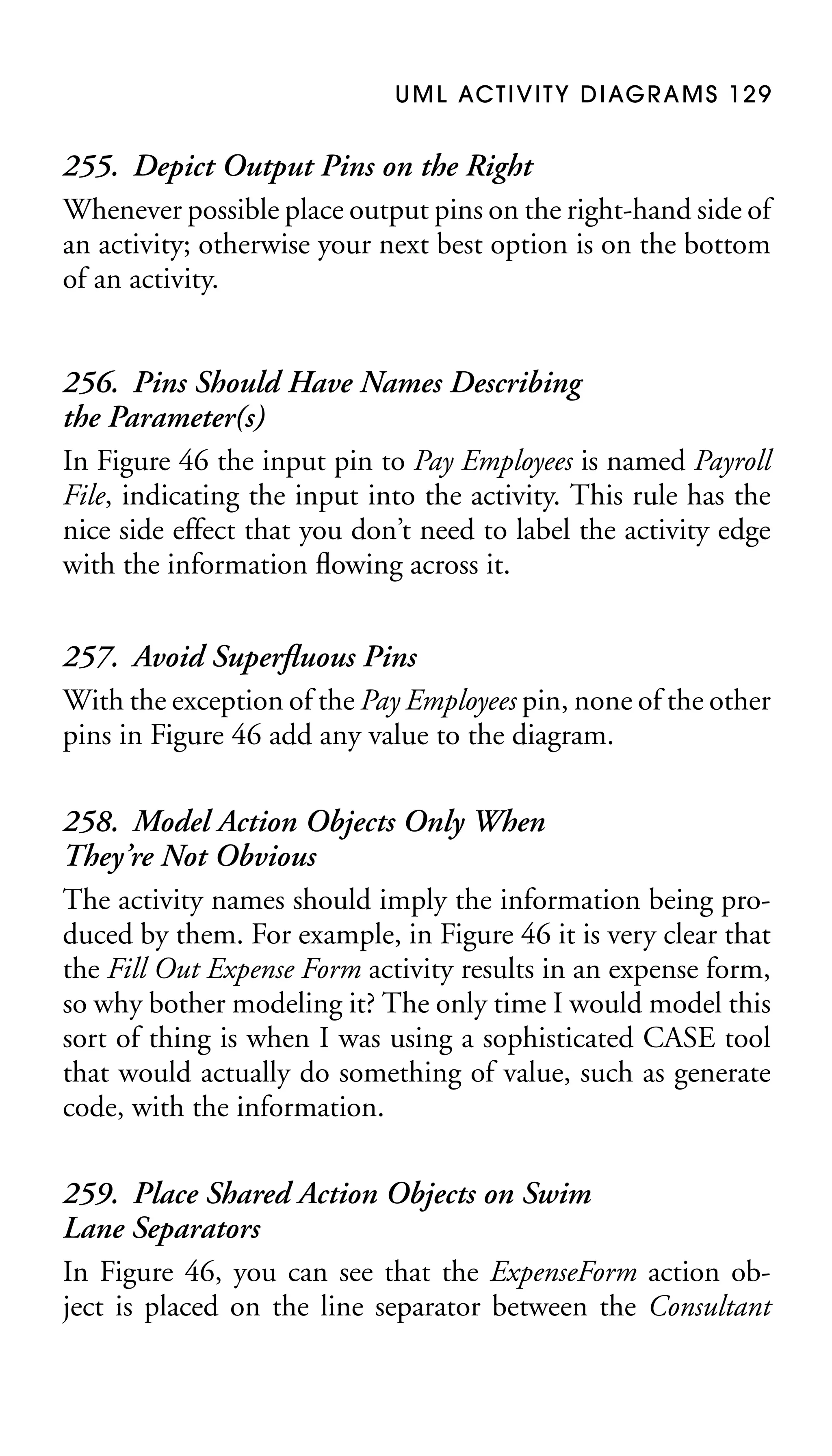 U M L AC T I V I T Y D I AG R A M S 1 2 9

255. Depict Output Pins on the Right
Whenever possible place output pins on the right-hand side of
an activity; otherwise your next best option is on the bottom
of an activity.
256. Pins Should Have Names Describing
the Parameter(s)
In Figure 46 the input pin to Pay Employees is named Payroll
File, indicating the input into the activity. This rule has the
nice side effect that you don’t need to label the activity edge
with the information ﬂowing across it.
257. Avoid Superﬂuous Pins
With the exception of the Pay Employees pin, none of the other
pins in Figure 46 add any value to the diagram.
258. Model Action Objects Only When
They’re Not Obvious
The activity names should imply the information being produced by them. For example, in Figure 46 it is very clear that
the Fill Out Expense Form activity results in an expense form,
so why bother modeling it? The only time I would model this
sort of thing is when I was using a sophisticated CASE tool
that would actually do something of value, such as generate
code, with the information.
259. Place Shared Action Objects on Swim
Lane Separators
In Figure 46, you can see that the ExpenseForm action object is placed on the line separator between the Consultant

 
