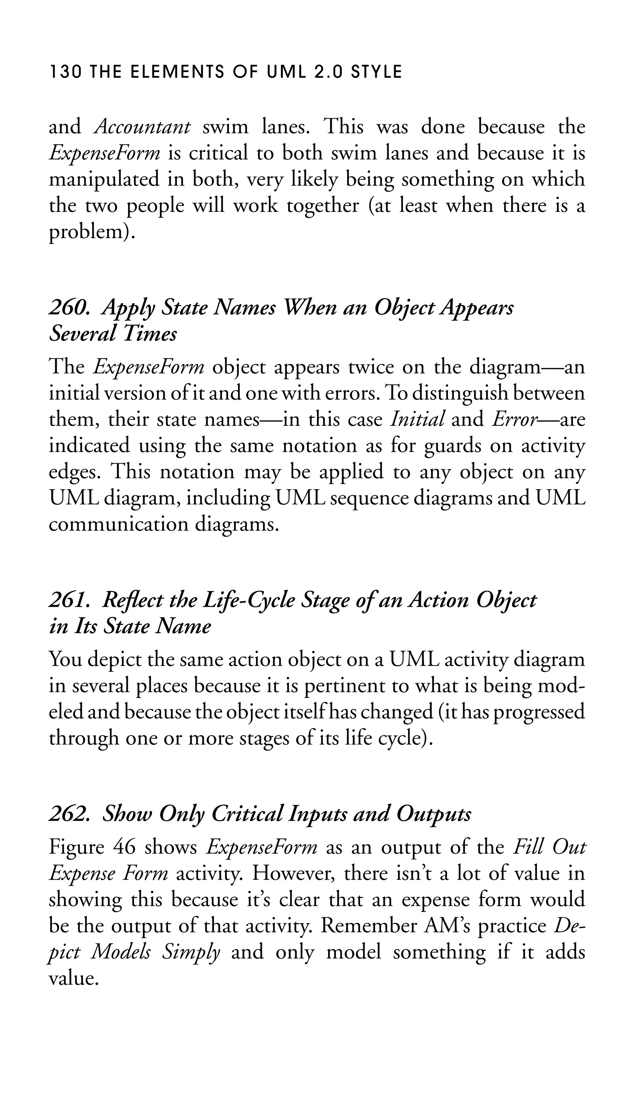 130 THE ELEMENTS OF UML 2.0 STYLE

and Accountant swim lanes. This was done because the
ExpenseForm is critical to both swim lanes and because it is
manipulated in both, very likely being something on which
the two people will work together (at least when there is a
problem).

260. Apply State Names When an Object Appears
Several Times
The ExpenseForm object appears twice on the diagram—an
initial version of it and one with errors. To distinguish between
them, their state names—in this case Initial and Error—are
indicated using the same notation as for guards on activity
edges. This notation may be applied to any object on any
UML diagram, including UML sequence diagrams and UML
communication diagrams.
261. Reﬂect the Life-Cycle Stage of an Action Object
in Its State Name
You depict the same action object on a UML activity diagram
in several places because it is pertinent to what is being modeled and because the object itself has changed (it has progressed
through one or more stages of its life cycle).
262. Show Only Critical Inputs and Outputs
Figure 46 shows ExpenseForm as an output of the Fill Out
Expense Form activity. However, there isn’t a lot of value in
showing this because it’s clear that an expense form would
be the output of that activity. Remember AM’s practice Depict Models Simply and only model something if it adds
value.

 