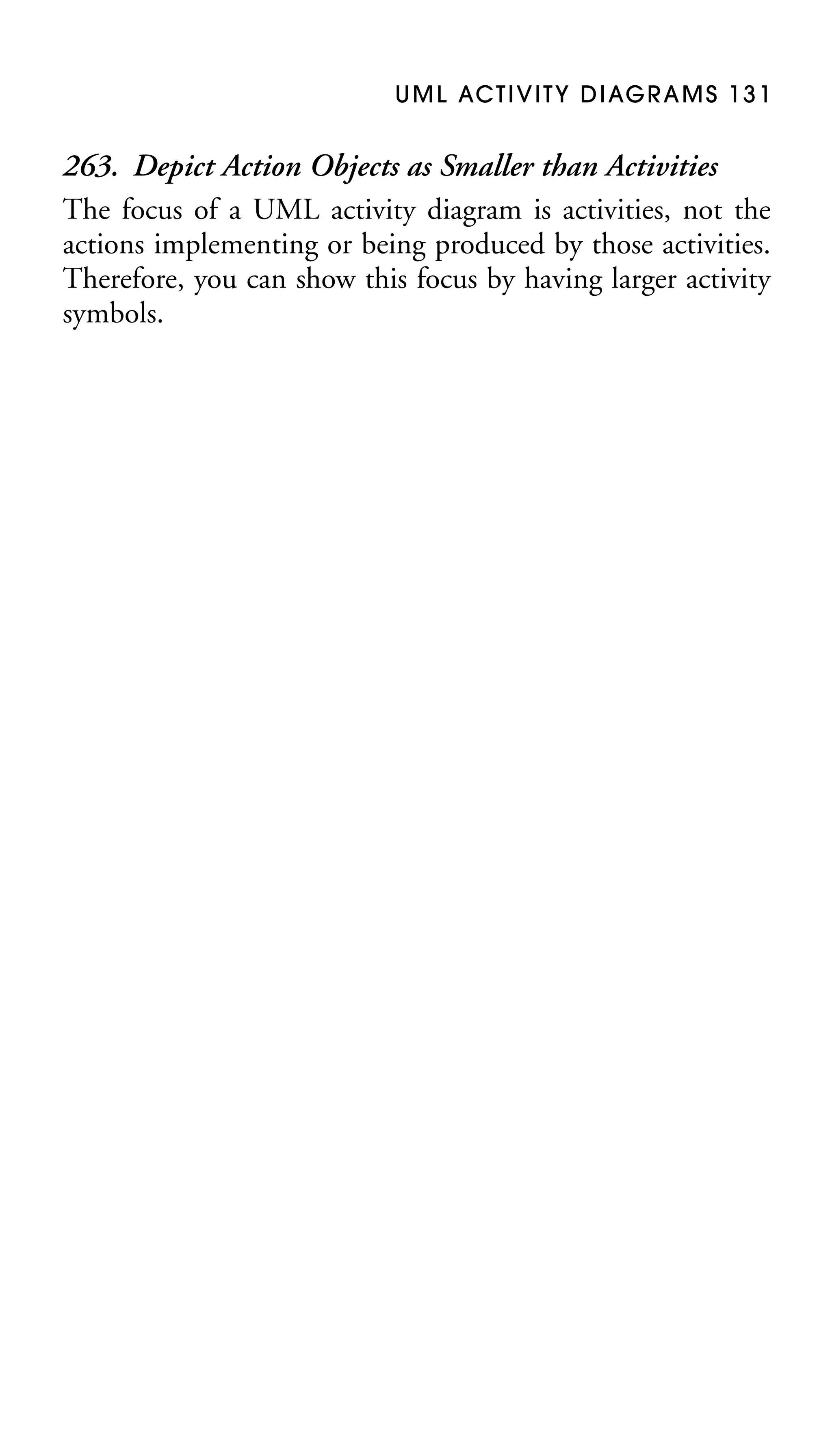 U M L AC T I V I T Y D I AG R A M S 1 3 1

263. Depict Action Objects as Smaller than Activities
The focus of a UML activity diagram is activities, not the
actions implementing or being produced by those activities.
Therefore, you can show this focus by having larger activity
symbols.

 