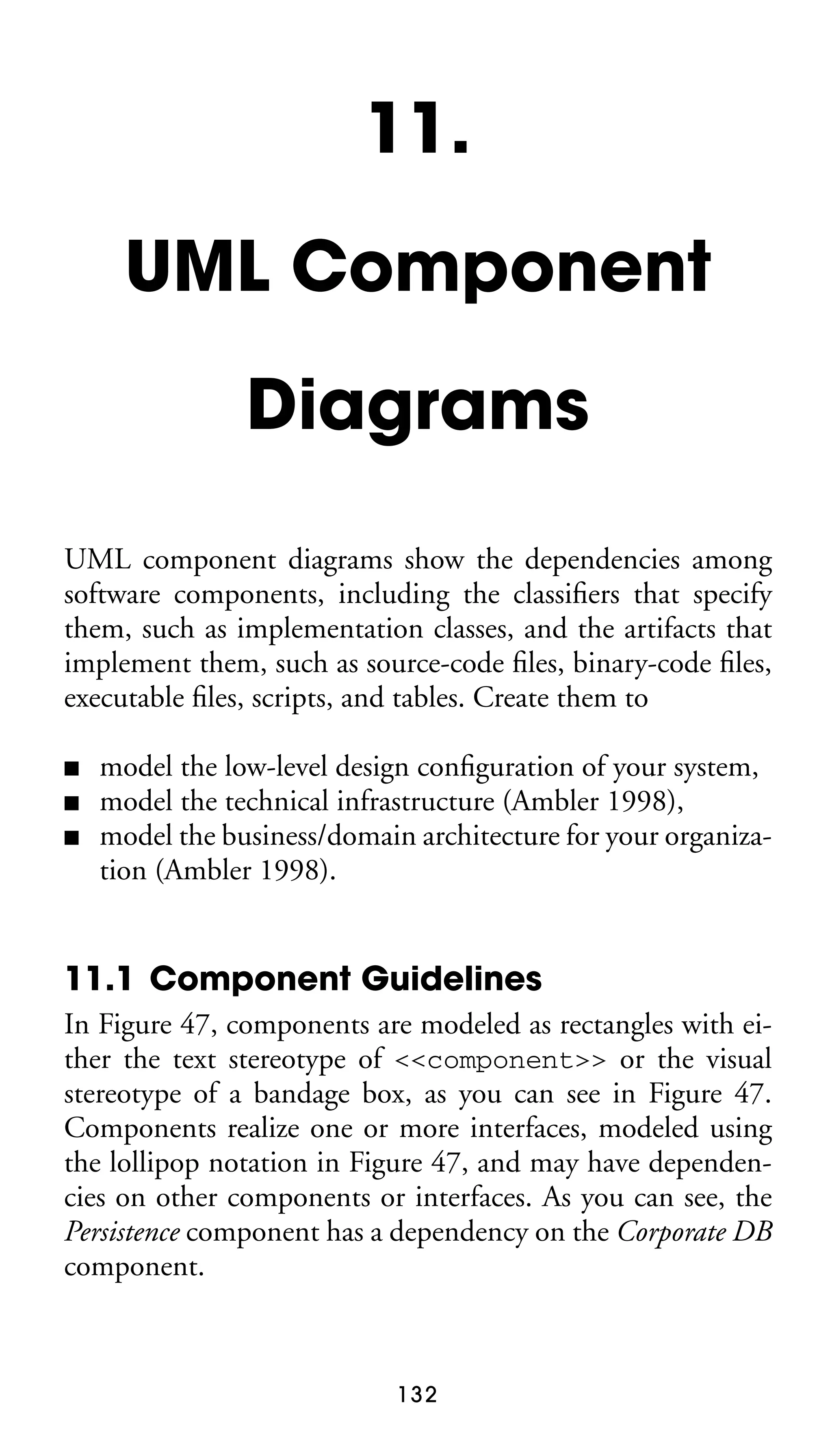 11.
UML Component
Diagrams
UML component diagrams show the dependencies among
software components, including the classiﬁers that specify
them, such as implementation classes, and the artifacts that
implement them, such as source-code ﬁles, binary-code ﬁles,
executable ﬁles, scripts, and tables. Create them to
■
■
■

model the low-level design conﬁguration of your system,
model the technical infrastructure (Ambler 1998),
model the business/domain architecture for your organization (Ambler 1998).

11.1 Component Guidelines
In Figure 47, components are modeled as rectangles with either the text stereotype of <<component>> or the visual
stereotype of a bandage box, as you can see in Figure 47.
Components realize one or more interfaces, modeled using
the lollipop notation in Figure 47, and may have dependencies on other components or interfaces. As you can see, the
Persistence component has a dependency on the Corporate DB
component.

132

 