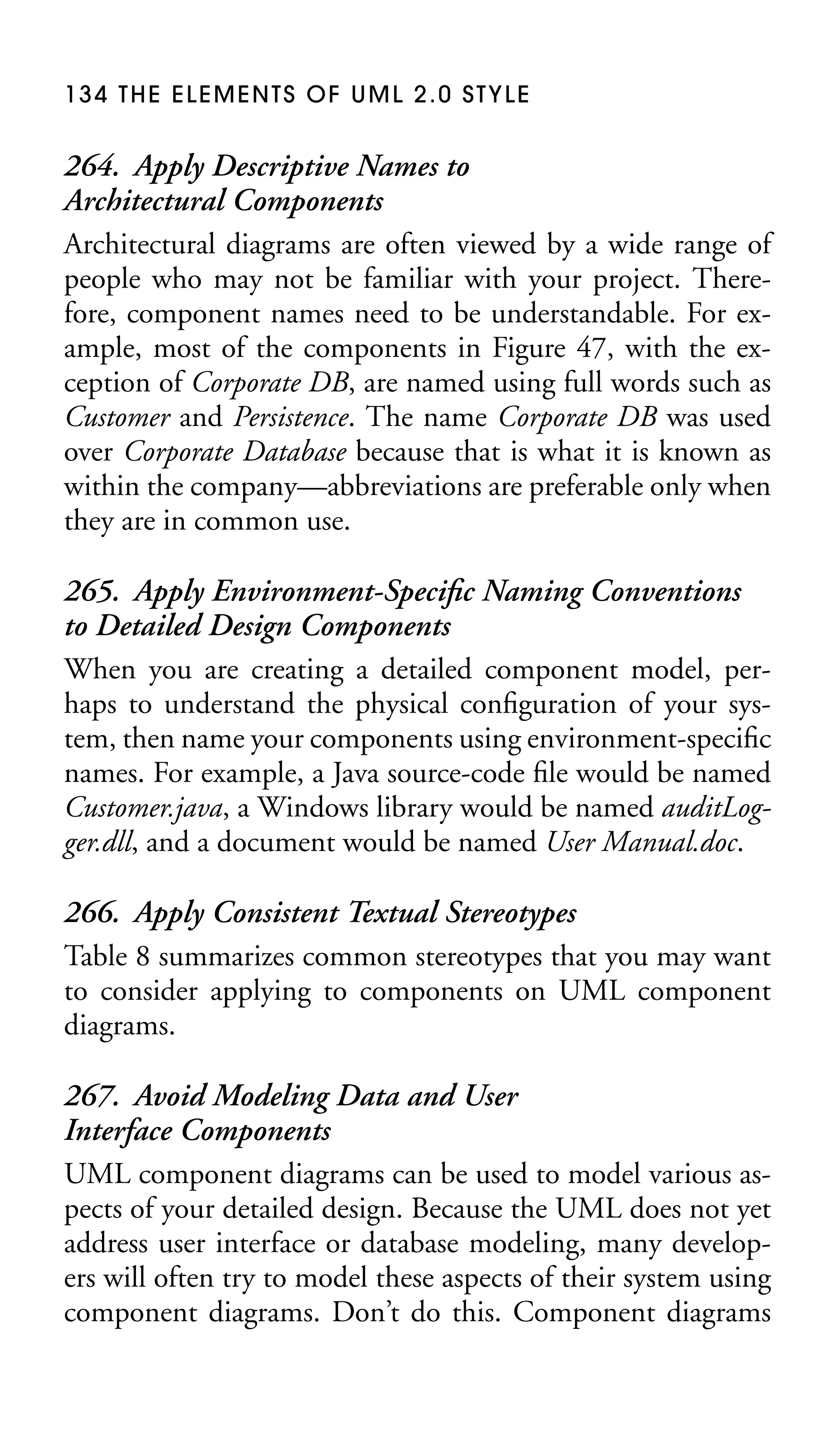 134 THE ELEMENTS OF UML 2.0 STYLE

264. Apply Descriptive Names to
Architectural Components
Architectural diagrams are often viewed by a wide range of
people who may not be familiar with your project. Therefore, component names need to be understandable. For example, most of the components in Figure 47, with the exception of Corporate DB, are named using full words such as
Customer and Persistence. The name Corporate DB was used
over Corporate Database because that is what it is known as
within the company—abbreviations are preferable only when
they are in common use.
265. Apply Environment-Speciﬁc Naming Conventions
to Detailed Design Components
When you are creating a detailed component model, perhaps to understand the physical conﬁguration of your system, then name your components using environment-speciﬁc
names. For example, a Java source-code ﬁle would be named
Customer.java, a Windows library would be named auditLogger.dll, and a document would be named User Manual.doc.
266. Apply Consistent Textual Stereotypes
Table 8 summarizes common stereotypes that you may want
to consider applying to components on UML component
diagrams.
267. Avoid Modeling Data and User
Interface Components
UML component diagrams can be used to model various aspects of your detailed design. Because the UML does not yet
address user interface or database modeling, many developers will often try to model these aspects of their system using
component diagrams. Don’t do this. Component diagrams

 
