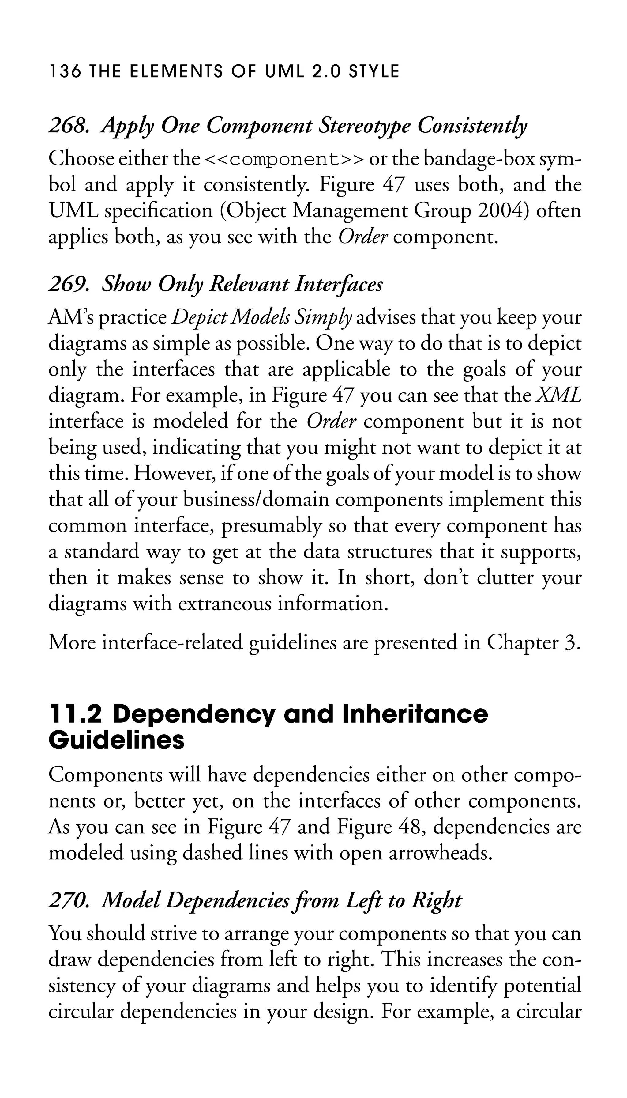 136 THE ELEMENTS OF UML 2.0 STYLE

268. Apply One Component Stereotype Consistently
Choose either the <<component>> or the bandage-box symbol and apply it consistently. Figure 47 uses both, and the
UML speciﬁcation (Object Management Group 2004) often
applies both, as you see with the Order component.
269. Show Only Relevant Interfaces
AM’s practice Depict Models Simply advises that you keep your
diagrams as simple as possible. One way to do that is to depict
only the interfaces that are applicable to the goals of your
diagram. For example, in Figure 47 you can see that the XML
interface is modeled for the Order component but it is not
being used, indicating that you might not want to depict it at
this time. However, if one of the goals of your model is to show
that all of your business/domain components implement this
common interface, presumably so that every component has
a standard way to get at the data structures that it supports,
then it makes sense to show it. In short, don’t clutter your
diagrams with extraneous information.
More interface-related guidelines are presented in Chapter 3.

11.2 Dependency and Inheritance
Guidelines
Components will have dependencies either on other components or, better yet, on the interfaces of other components.
As you can see in Figure 47 and Figure 48, dependencies are
modeled using dashed lines with open arrowheads.

270. Model Dependencies from Left to Right
You should strive to arrange your components so that you can
draw dependencies from left to right. This increases the consistency of your diagrams and helps you to identify potential
circular dependencies in your design. For example, a circular

 