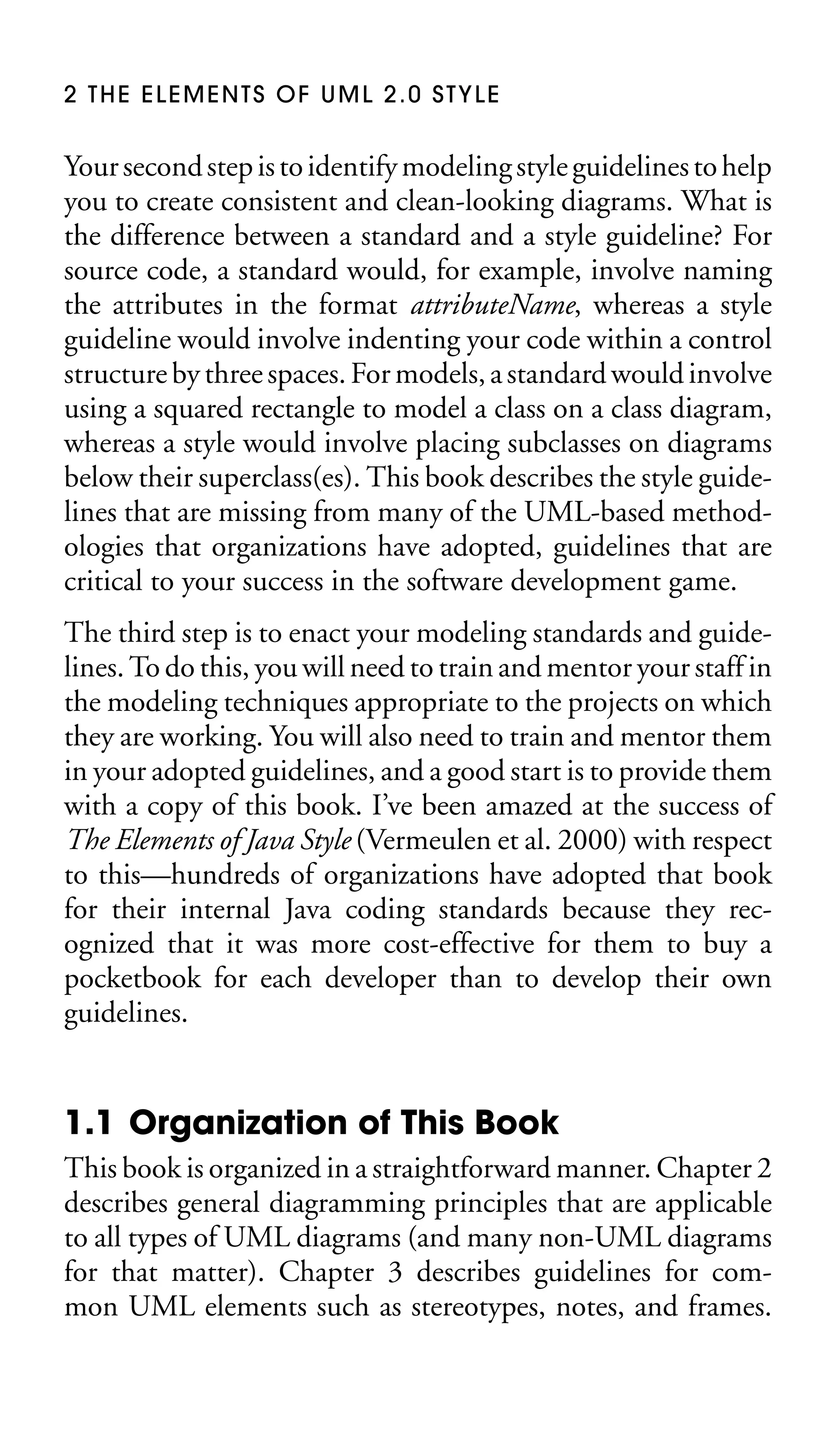 2 THE ELEMENTS OF UML 2.0 STYLE

Your second step is to identify modeling style guidelines to help
you to create consistent and clean-looking diagrams. What is
the difference between a standard and a style guideline? For
source code, a standard would, for example, involve naming
the attributes in the format attributeName, whereas a style
guideline would involve indenting your code within a control
structure by three spaces. For models, a standard would involve
using a squared rectangle to model a class on a class diagram,
whereas a style would involve placing subclasses on diagrams
below their superclass(es). This book describes the style guidelines that are missing from many of the UML-based methodologies that organizations have adopted, guidelines that are
critical to your success in the software development game.
The third step is to enact your modeling standards and guidelines. To do this, you will need to train and mentor your staff in
the modeling techniques appropriate to the projects on which
they are working. You will also need to train and mentor them
in your adopted guidelines, and a good start is to provide them
with a copy of this book. I’ve been amazed at the success of
The Elements of Java Style (Vermeulen et al. 2000) with respect
to this—hundreds of organizations have adopted that book
for their internal Java coding standards because they recognized that it was more cost-effective for them to buy a
pocketbook for each developer than to develop their own
guidelines.

1.1 Organization of This Book
This book is organized in a straightforward manner. Chapter 2
describes general diagramming principles that are applicable
to all types of UML diagrams (and many non-UML diagrams
for that matter). Chapter 3 describes guidelines for common UML elements such as stereotypes, notes, and frames.

 