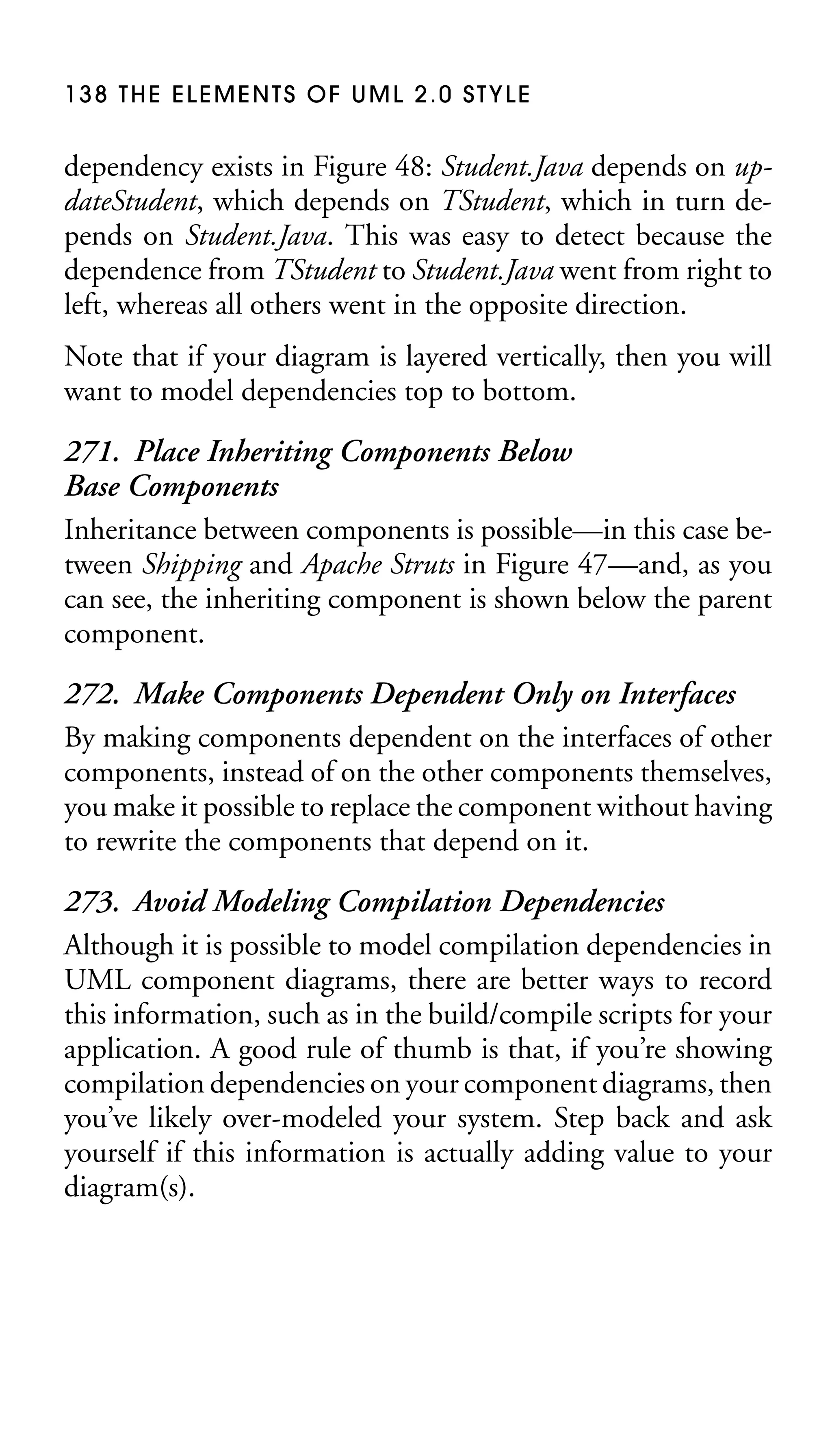138 THE ELEMENTS OF UML 2.0 STYLE

dependency exists in Figure 48: Student.Java depends on updateStudent, which depends on TStudent, which in turn depends on Student.Java. This was easy to detect because the
dependence from TStudent to Student.Java went from right to
left, whereas all others went in the opposite direction.
Note that if your diagram is layered vertically, then you will
want to model dependencies top to bottom.

271. Place Inheriting Components Below
Base Components
Inheritance between components is possible—in this case between Shipping and Apache Struts in Figure 47—and, as you
can see, the inheriting component is shown below the parent
component.
272. Make Components Dependent Only on Interfaces
By making components dependent on the interfaces of other
components, instead of on the other components themselves,
you make it possible to replace the component without having
to rewrite the components that depend on it.
273. Avoid Modeling Compilation Dependencies
Although it is possible to model compilation dependencies in
UML component diagrams, there are better ways to record
this information, such as in the build/compile scripts for your
application. A good rule of thumb is that, if you’re showing
compilation dependencies on your component diagrams, then
you’ve likely over-modeled your system. Step back and ask
yourself if this information is actually adding value to your
diagram(s).

 