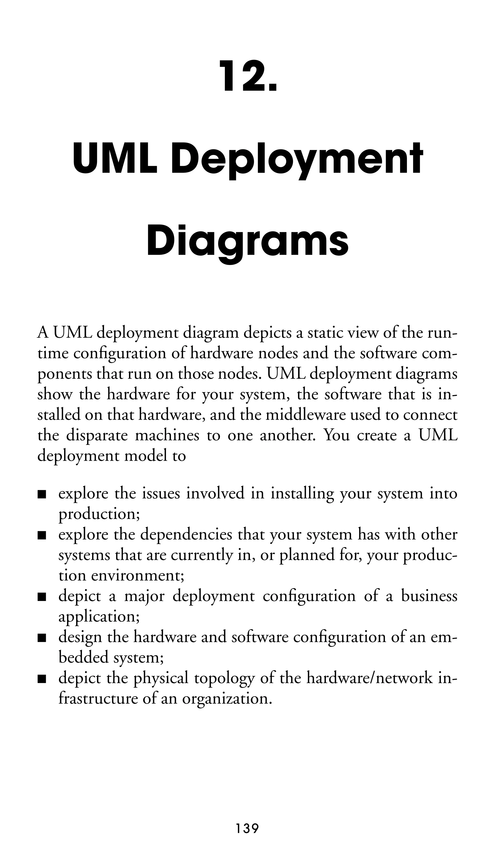 12.
UML Deployment
Diagrams
A UML deployment diagram depicts a static view of the runtime conﬁguration of hardware nodes and the software components that run on those nodes. UML deployment diagrams
show the hardware for your system, the software that is installed on that hardware, and the middleware used to connect
the disparate machines to one another. You create a UML
deployment model to
■
■

■
■
■

explore the issues involved in installing your system into
production;
explore the dependencies that your system has with other
systems that are currently in, or planned for, your production environment;
depict a major deployment conﬁguration of a business
application;
design the hardware and software conﬁguration of an embedded system;
depict the physical topology of the hardware/network infrastructure of an organization.

139

 