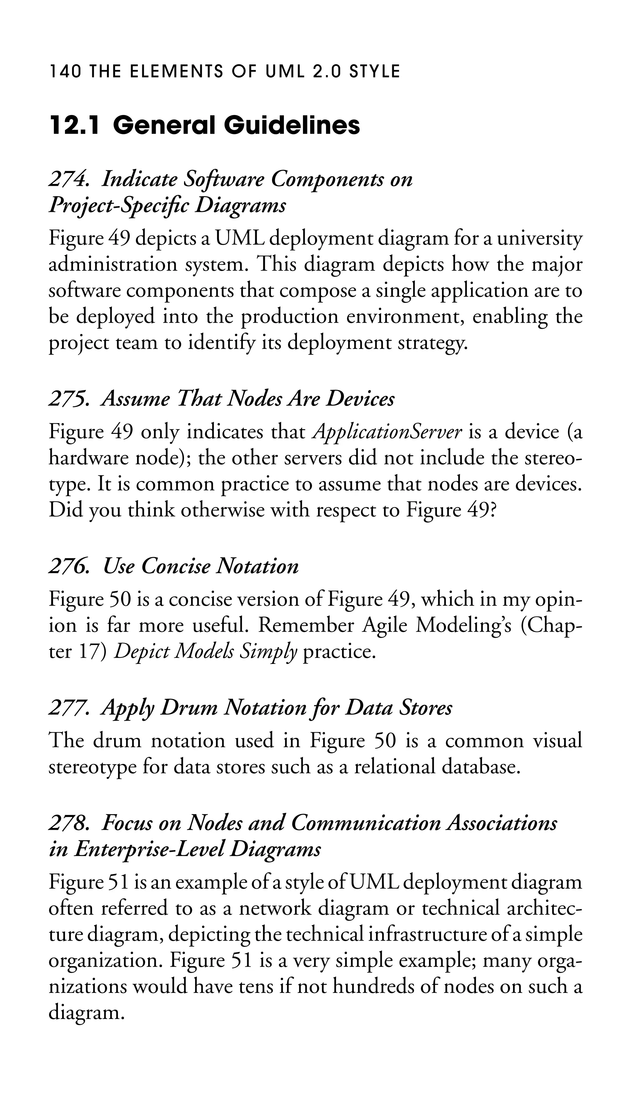 140 THE ELEMENTS OF UML 2.0 STYLE

12.1 General Guidelines
274. Indicate Software Components on
Project-Speciﬁc Diagrams
Figure 49 depicts a UML deployment diagram for a university
administration system. This diagram depicts how the major
software components that compose a single application are to
be deployed into the production environment, enabling the
project team to identify its deployment strategy.
275. Assume That Nodes Are Devices
Figure 49 only indicates that ApplicationServer is a device (a
hardware node); the other servers did not include the stereotype. It is common practice to assume that nodes are devices.
Did you think otherwise with respect to Figure 49?
276. Use Concise Notation
Figure 50 is a concise version of Figure 49, which in my opinion is far more useful. Remember Agile Modeling’s (Chapter 17) Depict Models Simply practice.
277. Apply Drum Notation for Data Stores
The drum notation used in Figure 50 is a common visual
stereotype for data stores such as a relational database.
278. Focus on Nodes and Communication Associations
in Enterprise-Level Diagrams
Figure 51 is an example of a style of UML deployment diagram
often referred to as a network diagram or technical architecture diagram, depicting the technical infrastructure of a simple
organization. Figure 51 is a very simple example; many organizations would have tens if not hundreds of nodes on such a
diagram.

 