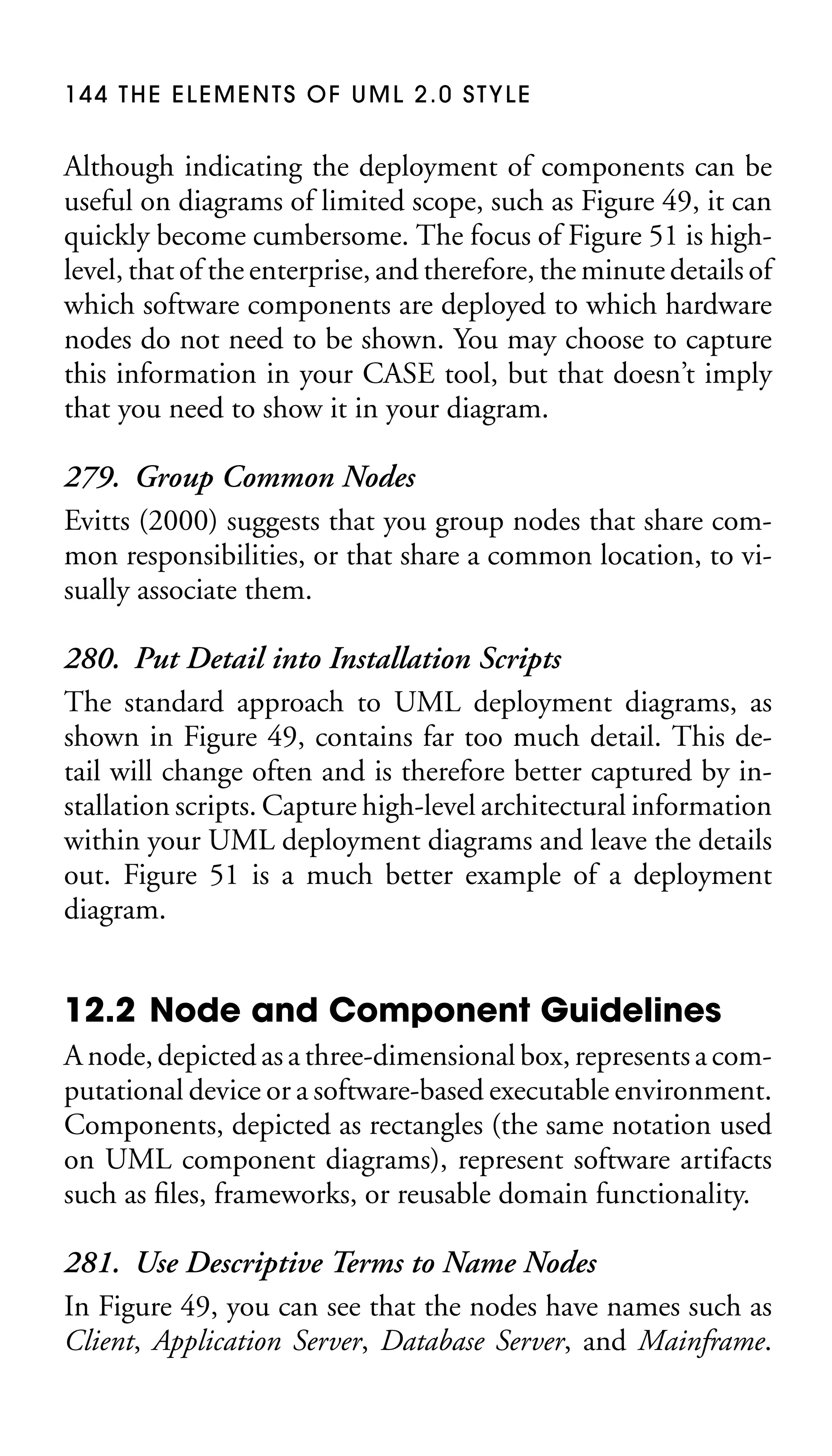 144 THE ELEMENTS OF UML 2.0 STYLE

Although indicating the deployment of components can be
useful on diagrams of limited scope, such as Figure 49, it can
quickly become cumbersome. The focus of Figure 51 is highlevel, that of the enterprise, and therefore, the minute details of
which software components are deployed to which hardware
nodes do not need to be shown. You may choose to capture
this information in your CASE tool, but that doesn’t imply
that you need to show it in your diagram.

279. Group Common Nodes
Evitts (2000) suggests that you group nodes that share common responsibilities, or that share a common location, to visually associate them.
280. Put Detail into Installation Scripts
The standard approach to UML deployment diagrams, as
shown in Figure 49, contains far too much detail. This detail will change often and is therefore better captured by installation scripts. Capture high-level architectural information
within your UML deployment diagrams and leave the details
out. Figure 51 is a much better example of a deployment
diagram.

12.2 Node and Component Guidelines
A node, depicted as a three-dimensional box, represents a computational device or a software-based executable environment.
Components, depicted as rectangles (the same notation used
on UML component diagrams), represent software artifacts
such as ﬁles, frameworks, or reusable domain functionality.

281. Use Descriptive Terms to Name Nodes
In Figure 49, you can see that the nodes have names such as
Client, Application Server, Database Server, and Mainframe.

 