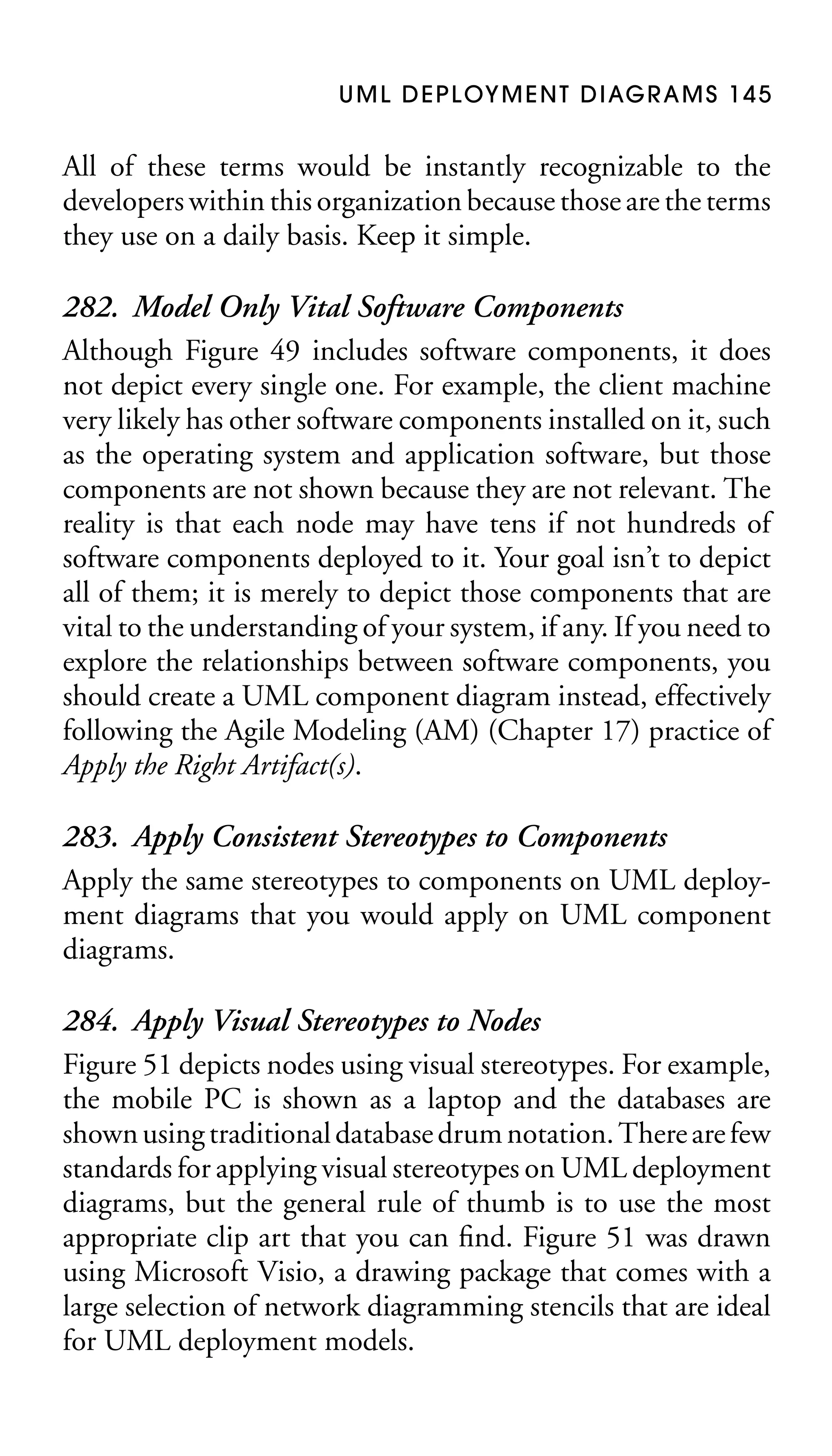 U M L D E P L OY M E N T D I AG R A M S 1 4 5

All of these terms would be instantly recognizable to the
developers within this organization because those are the terms
they use on a daily basis. Keep it simple.

282. Model Only Vital Software Components
Although Figure 49 includes software components, it does
not depict every single one. For example, the client machine
very likely has other software components installed on it, such
as the operating system and application software, but those
components are not shown because they are not relevant. The
reality is that each node may have tens if not hundreds of
software components deployed to it. Your goal isn’t to depict
all of them; it is merely to depict those components that are
vital to the understanding of your system, if any. If you need to
explore the relationships between software components, you
should create a UML component diagram instead, effectively
following the Agile Modeling (AM) (Chapter 17) practice of
Apply the Right Artifact(s).
283. Apply Consistent Stereotypes to Components
Apply the same stereotypes to components on UML deployment diagrams that you would apply on UML component
diagrams.
284. Apply Visual Stereotypes to Nodes
Figure 51 depicts nodes using visual stereotypes. For example,
the mobile PC is shown as a laptop and the databases are
shown using traditional database drum notation. There are few
standards for applying visual stereotypes on UML deployment
diagrams, but the general rule of thumb is to use the most
appropriate clip art that you can ﬁnd. Figure 51 was drawn
using Microsoft Visio, a drawing package that comes with a
large selection of network diagramming stencils that are ideal
for UML deployment models.

 