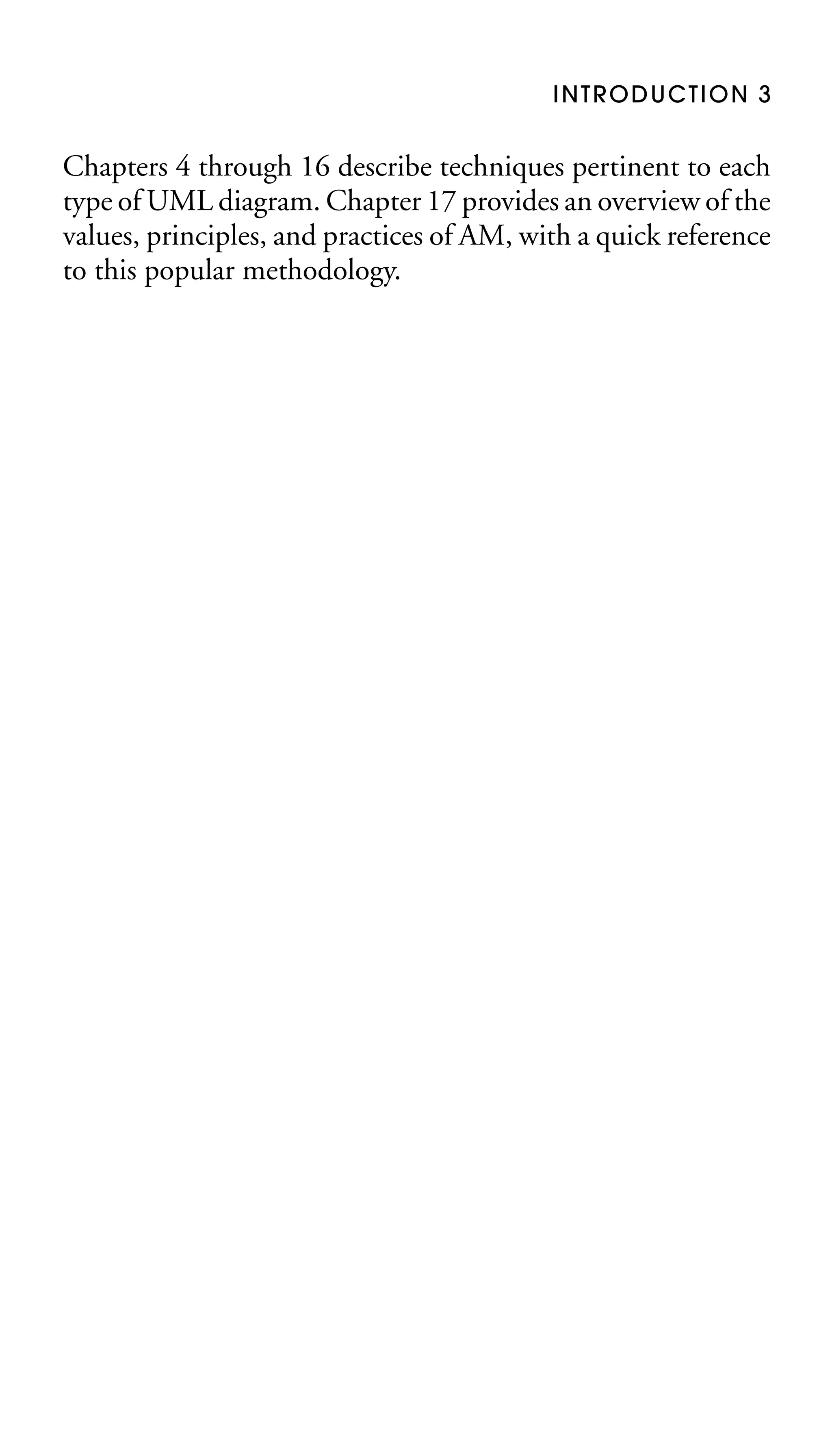 INTRODUCTION 3

Chapters 4 through 16 describe techniques pertinent to each
type of UML diagram. Chapter 17 provides an overview of the
values, principles, and practices of AM, with a quick reference
to this popular methodology.

 
