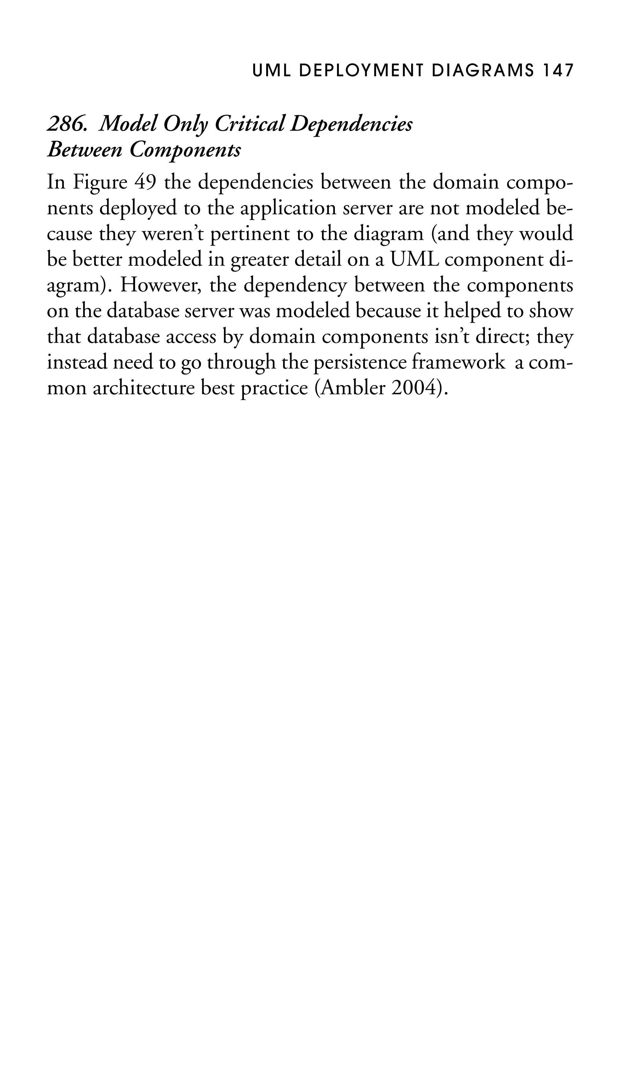 U M L D E P L OY M E N T D I AG R A M S 1 4 7

286. Model Only Critical Dependencies
Between Components
In Figure 49 the dependencies between the domain components deployed to the application server are not modeled because they weren’t pertinent to the diagram (and they would
be better modeled in greater detail on a UML component diagram). However, the dependency between the components
on the database server was modeled because it helped to show
that database access by domain components isn’t direct; they
instead need to go through the persistence framework a common architecture best practice (Ambler 2004).

 
