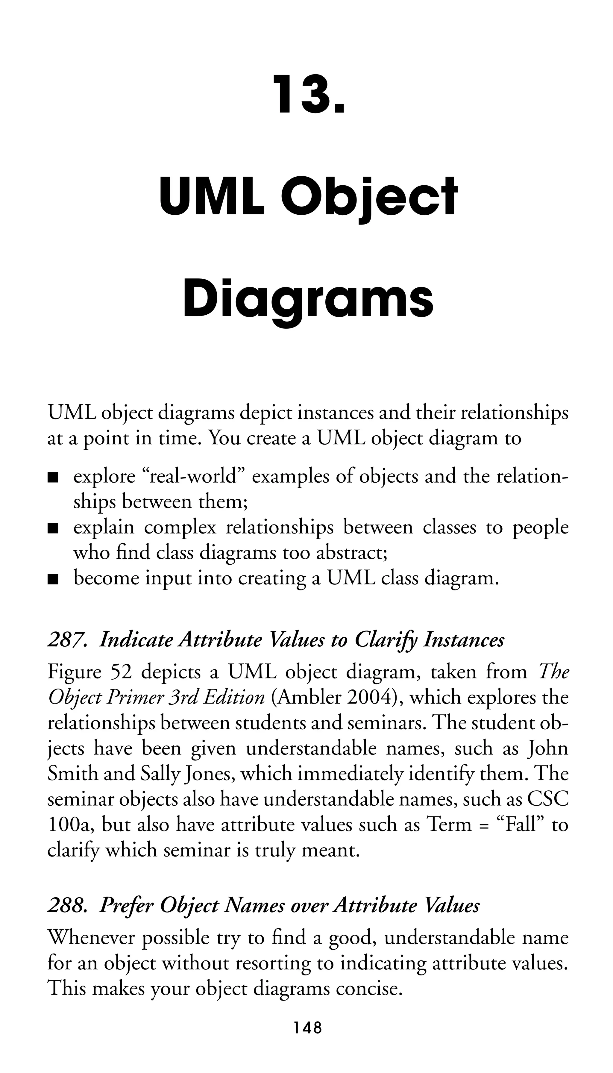 13.
UML Object
Diagrams
UML object diagrams depict instances and their relationships
at a point in time. You create a UML object diagram to
■
■
■

explore “real-world” examples of objects and the relationships between them;
explain complex relationships between classes to people
who ﬁnd class diagrams too abstract;
become input into creating a UML class diagram.

287. Indicate Attribute Values to Clarify Instances
Figure 52 depicts a UML object diagram, taken from The
Object Primer 3rd Edition (Ambler 2004), which explores the
relationships between students and seminars. The student objects have been given understandable names, such as John
Smith and Sally Jones, which immediately identify them. The
seminar objects also have understandable names, such as CSC
100a, but also have attribute values such as Term = “Fall” to
clarify which seminar is truly meant.
288. Prefer Object Names over Attribute Values
Whenever possible try to ﬁnd a good, understandable name
for an object without resorting to indicating attribute values.
This makes your object diagrams concise.
148

 