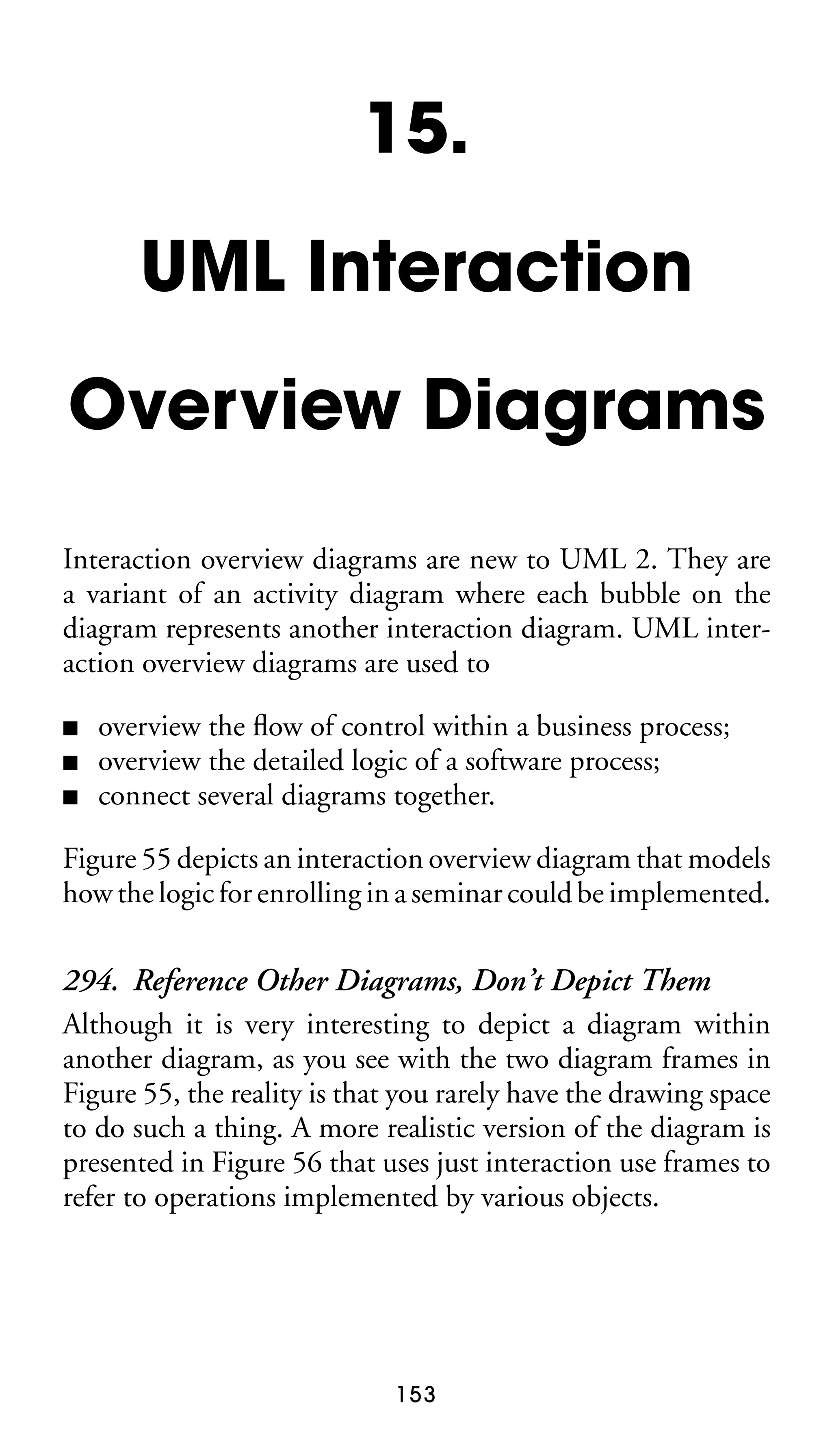 15.
UML Interaction
Overview Diagrams
Interaction overview diagrams are new to UML 2. They are
a variant of an activity diagram where each bubble on the
diagram represents another interaction diagram. UML interaction overview diagrams are used to
■
■
■

overview the ﬂow of control within a business process;
overview the detailed logic of a software process;
connect several diagrams together.

Figure 55 depicts an interaction overview diagram that models
how the logic for enrolling in a seminar could be implemented.

294. Reference Other Diagrams, Don’t Depict Them
Although it is very interesting to depict a diagram within
another diagram, as you see with the two diagram frames in
Figure 55, the reality is that you rarely have the drawing space
to do such a thing. A more realistic version of the diagram is
presented in Figure 56 that uses just interaction use frames to
refer to operations implemented by various objects.

153

 